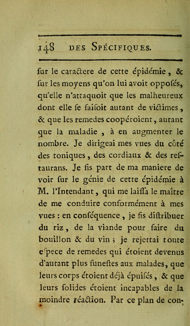 •——— .il 1 » 1 ..■■ ■ 1——1 fur le cara&ere de cette épidémie , & fur les moyens qu'on lui avoit oppofés, qu'elle n'attaquoit que les malheureux dont elle fe faifoit autant de viûimes , & que les remèdes coopéroient, autant que la maladie , à en augmenter le nombre. Je dirigeai mes vues du côté des toniques, des cordiaux & des ref- taurans. Je fis part de ma manière de voir fur le génie de cette épidémie à M. l'Intendant, qui me lailfa le maître de me conduire conformément à mes vues : en conféquence , je fis diftribuer du riz, de la viande pour faire du bouillon & du vin ; je rejettai toute erpece de remèdes qui étoient devenus d'autant plus funeftes aux malades, que leurs corps étoient déjà épuifés, & que leurs foiides étoient incapables de la moindre îéa&ion. Par ce plan de con*