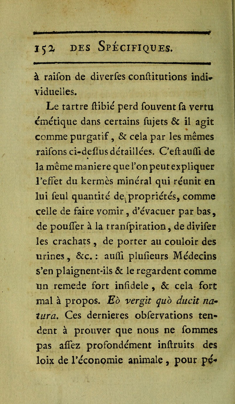 ■■ !■■ I ■■ I ■ .1 ' III ——— à raifon de diverfes çonftitutions indi* vidueiles. Le tartre ftibié perd fouvent fa vertu crnétique dans certains fujets & il agit comme purgatif, & cela par les mêmes raifons ci-defïus détaillées. Ceftaufli de la même manière que Ton peut expliquer l'effet du kermès minéral qui réunit en lui feul quantité de. propriétés, comme celle de faire vomir, d'évacuer par bas, de pouffer à la tranfpiration, de divifet les crachats , de porter au couloir des urines, &ç. : aufïi plufieurs Médecins s'en plaignent-ils & le regardent comme Un remède fort infidèle, & cela fort mal à propos. Eb vergit qub duclt na- turel. Ces dernières obfervations ten- dent à prouver que nous ne fommes pas affez profondément inftruits des loix de l'économie animale, pour pç«