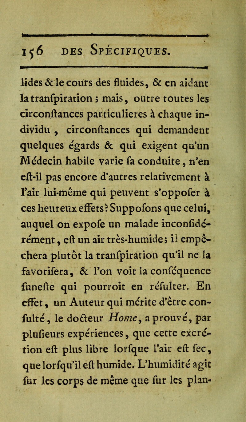 ta* 156 des Spécifiques. lides & le cours des fluides, & en aidant latranfpirations mais, outre toutes les circonftances particulières à chaque in- dividu , circonftances qui demandent quelques égards & qui exigent qu'un Médecin habile varie fa conduite, n'en eft-il pas encore d'autres relativement à l'air lui-même qui peuvent s'oppofer à ces heureux effets) Suppofons que celui, auquel on expofe un malade inconfidé- rément, eft un air très-humide 5 il empê- chera plutôt la tranfpiration qu'il ne la favorifera, & l'on voit la conféquence funefte qui pourroit en réfulter. En effet, un Auteur qui mérite d'être con- fulté, le doûeur Home, a prouvé, par plufieurs expériences, que cette excré- tion eft plus libre lorfque l'air eft fec, que lorfqu'il eft humide. L'humidité agit fur les corps de même que fur les plan-