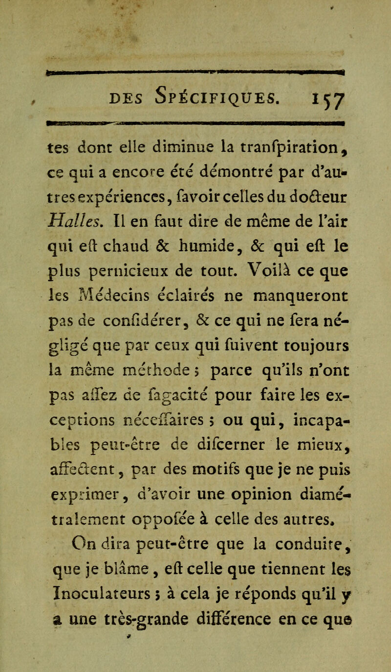 »»-- - im— ni «m ■ »■ 1 ■■—e—a—ipea—WM—at—a—CMa— tes dont elle diminue la tranfpiration, ce qui a encore été démontré par d'au- tres expériences, favoir celles du do&eur Halles. Il en faut dire de même de l'air qui eft chaud & humide, & qui eft le plus pernicieux de tout. Voilà ce que les Médecins éclairés ne manqueront pas de confidérer, & ce qui ne fera né- gligé que par ceux qui fuivent toujours la même méthode > parce qu'ils n'ont pas affez de fagacité pour faire les ex- ceptions néceffaires > ou qui, incapa- bles peut-être de difcerner le mieux, affectent, par des motifs que je ne puis exprimer, d'avoir une opinion diamé- tralement oppofée à celle des autres, On dira peut-être que la conduire, que je blâme, eft celle que tiennent les Inoculateurs 5 à cela je réponds qu'il y a une très-grande différence en ce que