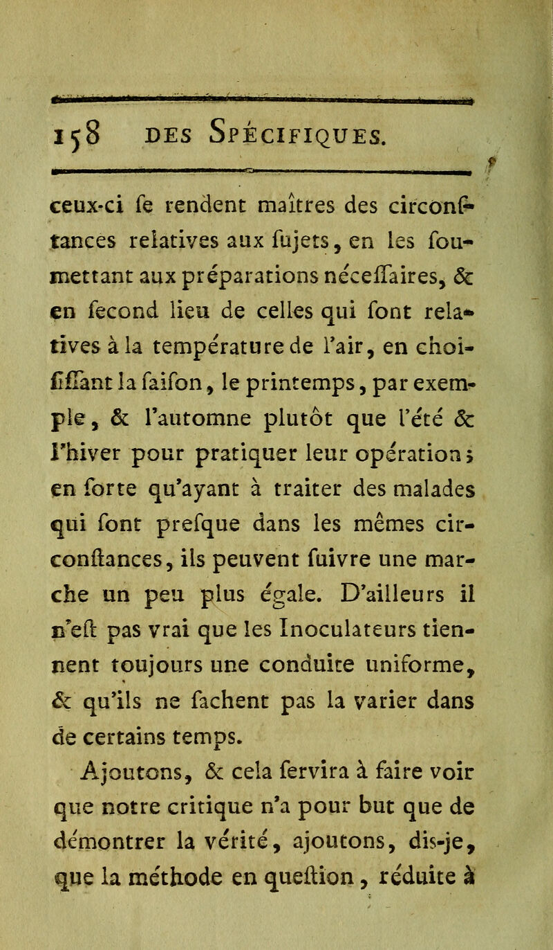 tsmsmm 158 des Spécifiques. ceux-ci fe rendent maîtres des circonir tances relatives aux fujets, en les fou- mettant aux préparations néceffaires, & en fécond lieu de celles qui font rela* tives à la température de l'air, en choi- fîjfTant la faifon, le printemps, par exem- ple, & l'automne plutôt que l'été & l'hiver pour pratiquer leur opération; en forte qu'ayant à traiter des malades qui font prefque dans les mêmes cir- conftances, ils peuvent fuivre une mar- che un peu plus égale. D'ailleurs il u'eft pas vrai que les Inoculateurs tien- nent toujours une conduite uniforme, & qu'ils ne fâchent pas la varier dans de certains temps. Ajoutons, & cela fervira à faire voir que notre critique n'a pour but que de démontrer la vérité, ajoutons, dis-je, que la méthode en queftion, réduite à