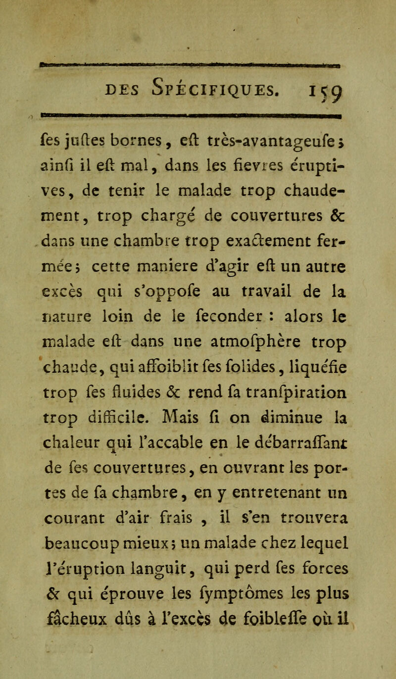 ru ii ■■!■ ■■ m.■■■i... i,«—aoai iiwcbbim—^ fes juftes bornes, eft très-avantageufes ainfi il eft mal, dans les fièvres érupti- ves, de tenir le malade trop chaude- ment, trop chargé de couvertures & dans une chambre trop exactement fer- mée? cette manière d'agir eft un autre excès qui s'oppofe au travail de la nature loin de le féconder : alors le malade eft dans une atmofphère trop chaude, qui affoiblit fes folides, liquéfie trop fes fluides <5c rend fa tranfpiration trop difficile. Mais fi on diminue la chaleur qui l'accable en le débarraffant de fes couvertures, en ouvrant les por- tes de fa chambre, en y entretenant un courant d'air frais , il s'en trouvera beaucoup mieux? un malade chez lequel l'éruption languit, qui perd fes forces & qui éprouve les fymptômes les plus fâcheux dûs à l'excès de foibleffe où il