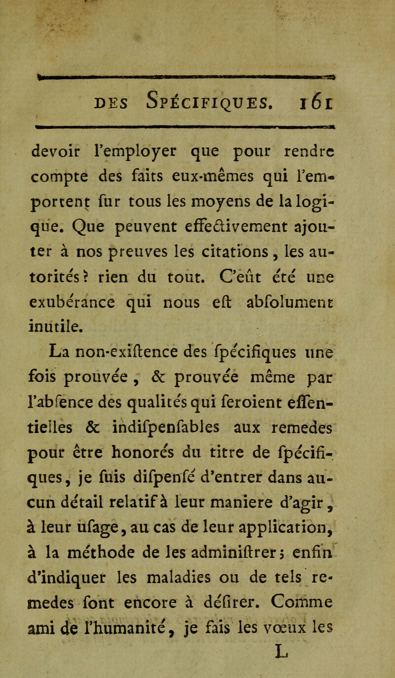 <ii — j ii i iil il i i i i m ■ Jt, devoir remployer que pour rendre compte des faits eux-mêmes qui rem- portent fur tous les moyens de la logi- que. Que peuvent effedivement ajou- ter à nos preuves les citations, les au- torités? rien du tout. Ceût été une exubérance qui nous eft abfoîument inutile. La non-exiftence des fpécifiques une fois prouvée , & prouvée même par l'abfence des qualités qui feroient effen- tielles & indifpenfables aux remèdes pour être honorés du titre de fpécifi- ques, je fuis difpenfé d'entrer dans au- cun détail relatif à leur manière d'agir, à leur ufage, au cas de leur application, à la méthode de les administrer s enfin d'indiquer les maladies ou de tels re- mèdes font encore à défirer. Comme ami de l'humanité, je fais les vœux les L