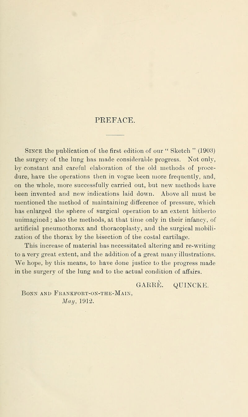 PEEFACE. Since the publication of the first edition of our  Sketch  (1903) the surgery of the lung has made considerable progress. Not only, by constant and careful elaboration of the old methods of proce- dure, have the operations then in vogue been more frequently, and, on the whole, more successfully carried out, but new methods have been invented and new indications laid down. Above all must be mentioned the method of maintaining difference of pressure, which has enlarged the sphere of surgical operation to an extent hitherto unimagined; also the methods, at that time only in their infancy, of artificial pneumothorax and thoracoplasty, and the surgical mobili- zation of the thorax by the bisection of the costal cartilage. This increase of material has necessitated altering and re-writing to a very great extent, and the addition of a great many illustrations. We hope, by this means, to have done justice to the progress made in the surgery of the lung and to the actual condition of affairs. GABKE. QUINCKE. Bonn and Frankfort-on-the-Main, May, 1912.