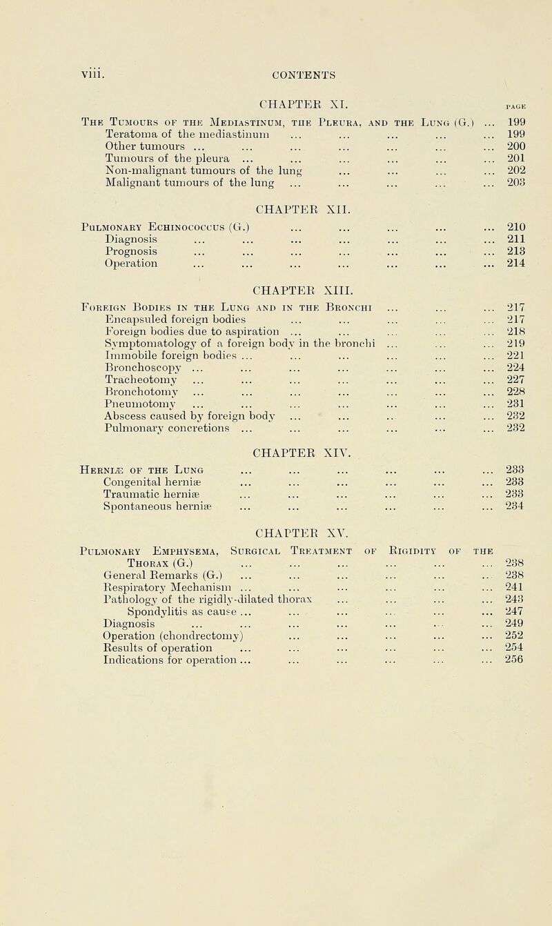 The Tumours of the Mediastinum Teratoma of the mediastinum Other tumours ... Tumours of the pleura ... Non-malignant tumours of the lung- Malignant tumours of the lung CHAPTER XI. the Pleura, and the Lung (G.) 199 199 200 201 202 203 CHAPTER XII. Pulmonary Echinococcus (G.) Diagnosis Prognosis Operation 210 211 213 214 CHAPTER XIII. Foreign Bodies in the Lung and in the Bronchi Encapsuled foreign bodies Foreign bodies due to aspiration ... Symptomatologj7 of a foreign body in the bronchi Immobile foreign bodies ... Bronchoscopy ... Tracheotomy Bronchotomy Pneumotomy Abscess caused by foreign body Pulmonary concretions ... CHAPTER XIV. Hernle of the Lung Congenital hernise Traumatic hernise Spontaneous hernias CHAPTER XV. Surgical Treatment Pulmonary Emphysema, Thorax (G.) General Remarks (G.) Respiratory Mechanism ... Pathology of the rigidly-dilated thorax Spondylitis as cause ... Diagnosis Operation (chondrectomy) Results of operation Indications for operation ... of Rigidity of the 217 217 218 219 221 224 227 228 231 232 232 233 233 233 234 238 238 241 243 247 249 252 254 256