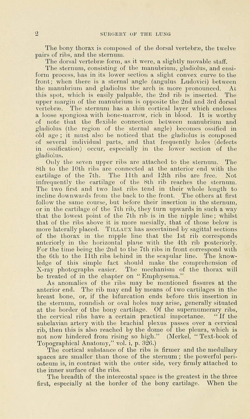 The bony thorax is composed of the dorsal vertebrse, the twelve pairs of ribs, and the sternum. The dorsal vertebrse form, as it were, a slightly movable staff. The sternum, consisting of the manubrium, gladiolus, and ensi- form process, has in its lower section a slight convex curve to the front; when there is a sternal angle (angulus Ludovici) between the manubrium and gladiolus the arch is more pronounced. At this spot, which is easily palpable, the 2nd rib is inserted. The upper margin of the manubrium is opposite the 2nd and 3rd dorsal vertebrae. The sternum has a thin cortical layer which encloses a loose spongiosa with bone-marrow, rich in blood. It is worthy of note that the flexible connection between manubrium and gladiolus (the region of the sternal angle) becomes ossified in old age ; it must also be noticed that the gladiolus is composed of several individual parts, and that frequently holes (defects in ossification) occur, especially in the lower section of the gladiolus. Only the seven upper ribs are attached to the sternum. The 8th to the 10th ribs are connected at the anterior end with the cartilage of the 7th. The 11th and 12th ribs are free. Not infrequently the cartilage of the 8th rib reaches the sternum. The two first and two last ribs tend in their whole length to incline downwards from the back to the front. The others at first follow the same course, but before their insertion in the sternum, or in the cartilage of the 7th rib, they turn upwards in such a way that the lowest point of the 7th rib is in the nipple line; whilst that of the ribs above it is more mesially, that of those below is more laterally placed. Tillaux has ascertained by sagittal sections of the thorax in the nipple line that the 1st rib corresponds anteriorly in the horizontal plane with the 4th rib posteriorly. For the time being the 2nd to the 7th ribs in front correspond with the 6th to the 11th ribs behind in the scapular line. The know- ledge of this simple fact should make the comprehension of X-ray photographs easier. The mechanism of the thorax will be treated of in the chapter on Emphysema. As anomalies of the ribs may be mentioned fissures at the anterior end. The rib may end by means of two cartilages in the breast bone, or, if the bifurcation ends before this insertion in the sternum, roundish or oval holes may arise, generally situated at the border of the bony cartilage. Of the supernumerary ribs, the cervical ribs have a certain practical importance. If the subclavian artery with the brachial plexus passes over a cervical rib, then this is also reached by the dome of the pleura, which is not now hindered from rising so high. (Merkel,  Text-book of Topographical Anatomy, vol. i, p. 326.) The cortical substance of the ribs is firmer and the medullary spaces are smaller than those of the sternum ; the powerful peri- osteum is, in contrast with the outer side, very firmly attached to the inner surface of the ribs. The breadth of the intercostal space is the greatest in the three first, especially at the border of the bony cartilage. When the