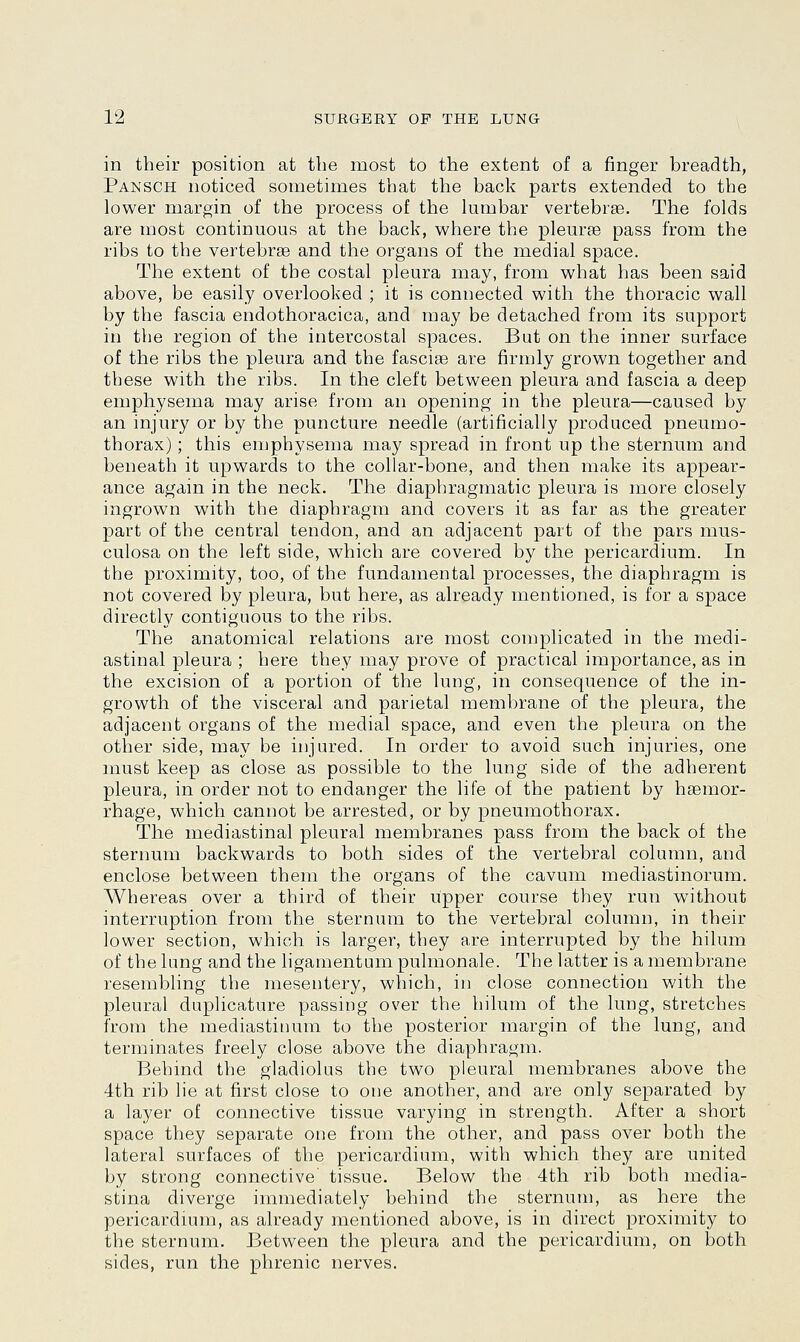 in their position at the most to the extent of a finger breadth, Pansch noticed sometimes that the back parts extended to the lower margin of the process of the lumbar vertebrae. The folds are most continuous at the back, where the pleura? pass from the ribs to the vertebrae and the organs of the medial space. The extent of the costal pleura may, from what has been said above, be easily overlooked ; it is connected with the thoracic wall by the fascia endothoracica, and may be detached from its support in the region of the intercostal spaces. But on the inner surface of the ribs the pleura and the fasciae are firmly grown together and these with the ribs. In the cleft between pleura and fascia a deep emphysema may arise from an opening in the pleura—caused by an injury or by the puncture needle (artificially produced pneumo- thorax) ; this emphysema may spread in front up the sternum and beneath it upwards to the collar-bone, and then make its appear- ance again in the neck. The diaphragmatic pleura is more closely ingrown with the diaphragm and covers it as far as the greater part of the central tendon, and an adjacent part of the pars mus- culosa on the left side, which are covered by the pericardium. In the proximity, too, of the fundamental processes, the diaphragm is not covered by pleura, but here, as already mentioned, is for a space directly contiguous to the ribs. The anatomical relations are most complicated in the medi- astinal pleura ; here they may prove of practical importance, as in the excision of a portion of the lung, in consequence of the in- growth of the visceral and parietal membrane of the pleura, the adjacent organs of the medial space, and even the pleura on the other side, may be injured. In order to avoid such injuries, one must keep as close as possible to the lung side of the adherent pleura, in order not to endanger the life of the patient by haemor- rhage, which cannot be arrested, or by pneumothorax. The mediastinal pleural membranes pass from the back of the sternum backwards to both sides of the vertebral column, and enclose between them the organs of the cavum mediastinorum. Whereas over a third of their upper course they run without interruption from the sternum to the vertebral column, in their lower section, which is larger, they are interrupted by the hilum of the lung and the ligamentum pulmonale. The latter is a membrane resembling the mesentery, which, in close connection with the pleural duplicature passing over the hilum of the lung, stretches from the mediastinum to the posterior margin of the lung, and terminates freely close above the diaphragm. Behind the gladiolus the two pleural membranes above the 4th rib lie at first close to one another, and are only separated by a layer of connective tissue varying in strength. After a short space they separate one from the other, and pass over both the lateral surfaces of the pericardium, with which they are united by strong connective' tissue. Below the 4th rib both media- stina diverge immediately behind the sternum, as here the pericardium, as already mentioned above, is in direct proximity to the sternum. Between the pleura and the pericardium, on both sides, run the phrenic nerves.