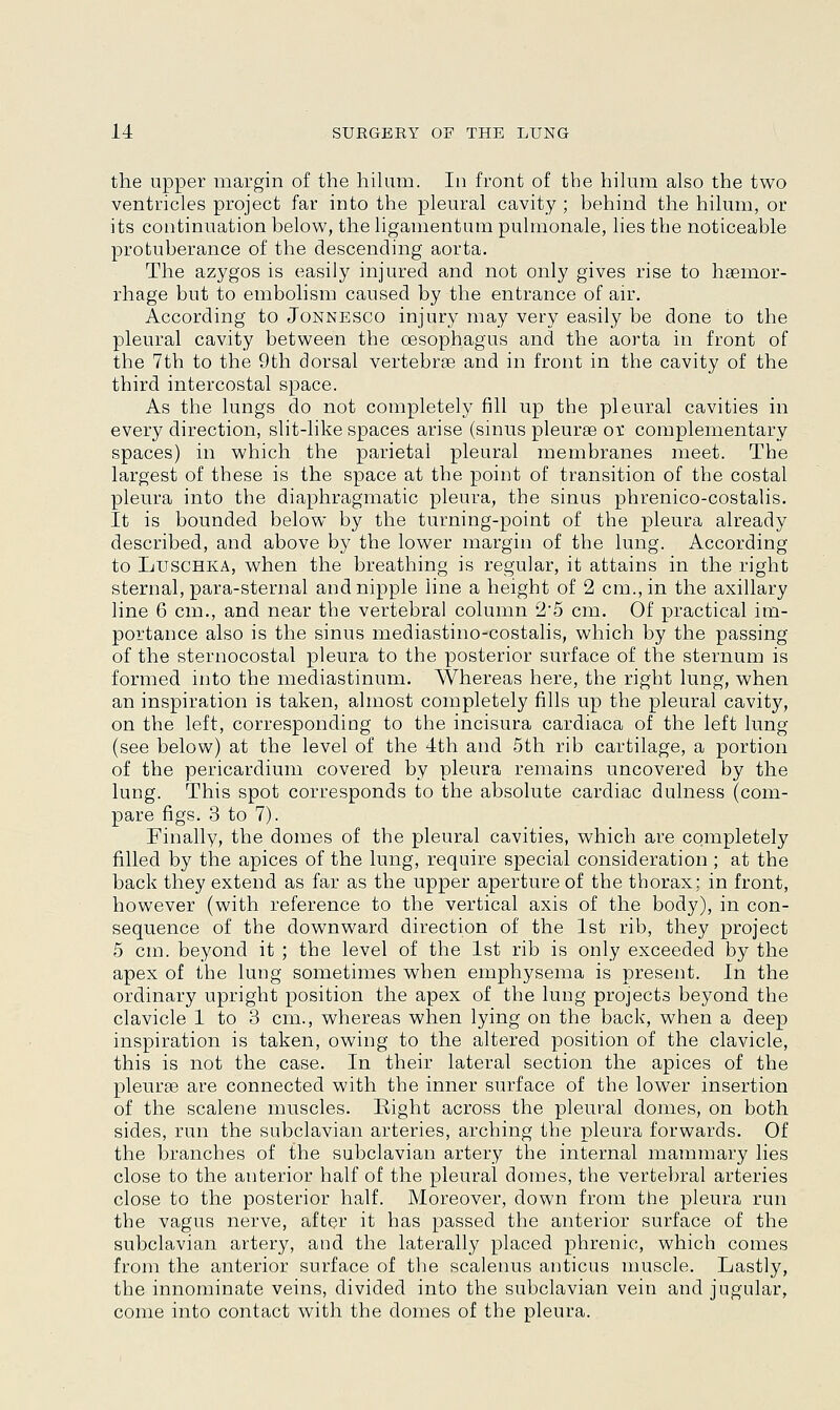 the upper margin of the hilum. In front of the hilum also the two ventricles project far into the pleural cavity ; behind the hilum, or its continuation below, the ligamentum pulmonale, lies the noticeable protuberance of the descending aorta. The azygos is easily injured and not only gives rise to haemor- rhage but to embolism caused by the entrance of air. According to Jonnesco injury may very easily be done to the pleural cavity between the oesophagus and the aorta in front of the 7th to the 9th dorsal vertebras and in front in the cavity of the third intercostal space. As the lungs do not completely fill up the pleural cavities in every direction, slit-like spaces arise (sinus pleurae ox complementary spaces) in which the parietal pleural membranes meet. The largest of these is the space at the point of transition of the costal pleura into the diaphragmatic pleura, the sinus phrenico-costalis. It is bounded below by the turning-point of the pleura already described, and above by the lower margin of the lung. According to Luschka, when the breathing is regular, it attains in the right sternal, para-sternal and nipple line a height of 2 cm., in the axillary line 6 cm., and near the vertebral column 25 cm. Of practical im- portance also is the sinus mediastino-costalis, which by the passing of the sternocostal pleura to the posterior surface of the sternum is formed into the mediastinum. Whereas here, the right lung, when an inspiration is taken, almost completely fills up the pleural cavity, on the left, corresponding to the incisura cardiaca of the left lung (see below) at the level of the 4th and 5th rib cartilage, a portion of the pericardium covered by pleura remains uncovered by the lung. This spot corresponds to the absolute cardiac dulness (com- pare figs. 3 to 7). Finally, the domes of the pleural cavities, which are completely filled by the apices of the lung, require special consideration ; at the back they extend as far as the upper aperture of the thorax; in front, however (with reference to the vertical axis of the body), in con- sequence of the downward direction of the 1st rib, they project 5 cm. beyond it ; the level of the 1st rib is only exceeded by the apex of the lung sometimes when emphysema is present. In the ordinary upright position the apex of the lung projects beyond the clavicle 1 to 3 cm., whereas when lying on the back, when a deep inspiration is taken, owing to the altered position of the clavicle, this is not the case. In their lateral section the apices of the pleurae are connected with the inner surface of the lower insertion of the scalene muscles. Eight across the pleural domes, on both sides, run the subclavian arteries, arching the pleura forwards. Of the branches of the subclavian artery the internal mammary lies close to the anterior half of the pleural domes, the vertebral arteries close to the posterior half. Moreover, down from the pleura run the vagus nerve, after it has passed the anterior surface of the subclavian artery, and the laterally placed phrenic, which comes from the anterior surface of the scalenus anticus muscle. Lastly, the innominate veins, divided into the subclavian vein and jugular, come into contact with the domes of the pleura.