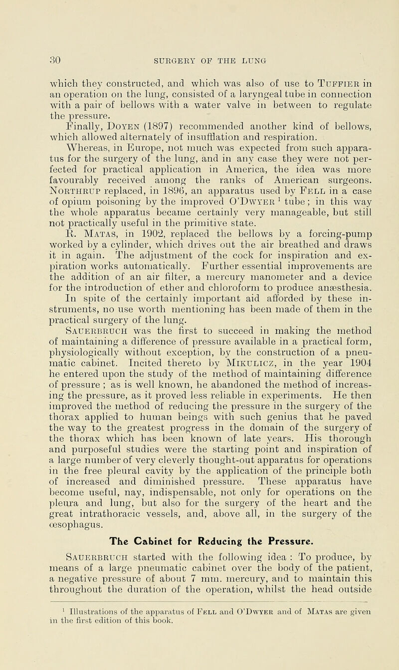 which they constructed, and which was also of use to Tufpier in an operation on the lung, consisted of a laryngeal tube in connection with a pair of bellows with a water valve in between to regulate the pressure. Finally, Doyen (1897) recommended another kind of bellows, which allowed alternately of insufflation and respiration. Whereas, in Europe, not much was expected from such appara- tus for the surgery of the lung, and in any case they were not per- fected for practical application in America, the idea was more favourably received among the ranks of American surgeons. Northrup replaced, in 1896, an apparatus used by Fell in a case of opium poisoning by the improved O'Dwyer ] tube; in this way the whole apparatus became certainly very manageable, but still not practically useful in the primitive state. E. Matas, in 190'2, replaced the bellows by a forcing-pump worked by a cylinder, which drives out the air breathed and draws it in again. The adjustment of the cock for inspiration and ex- piration works automatically. Further essential improvements are the addition of an air filter, a mercury manometer and a device for the introduction of ether and chloroform to produce anaesthesia. In spite of the certainly important aid afforded by these in- struments, no use worth mentioning has been made of them in the practical surgery of the lung. Sauerbruch was the first to succeed in making the method of maintaining a difference of pressure available in a practical form, physiologically without exception, by the construction of a pneu- matic cabinet. Incited thereto by Mikulicz, in the year 1904 he entered upon the study of the method of maintaining difference of pressure ; as is well known, he abandoned the method of increas- ing the pressure, as it proved less reliable in experiments. He then improved the method of reducing the pressure in the surgery of the thorax applied to human beings with such genius that he paved the way to the greatest progress in the domain of the surgery of the thorax which has been known of late years. His thorough and purposeful studies were the starting point and inspiration of a large number of very cleverly thought-out apparatus for operations in the free pleural cavity by the application of the principle both of increased and diminished pressure. These apparatus have become useful, nay, indispensable, not only for operations on the pleura and lung, but also for the surgery of the heart and the great intrathoracic vessels, and, above all, in the surgery of the oesophagus. The Cabinet for Reducing the Pressure. Sauerbruch started with the following idea : To produce, by means of a large pneumatic cabinet over the body of the patient, a negative pressure of about 7 mm. mercury, and to maintain this throughout the duration of the operation, whilst the head outside 1 Illustrations of the apparatus of Fell and O'Dwyer and of Matas are given in the first edition of this book.