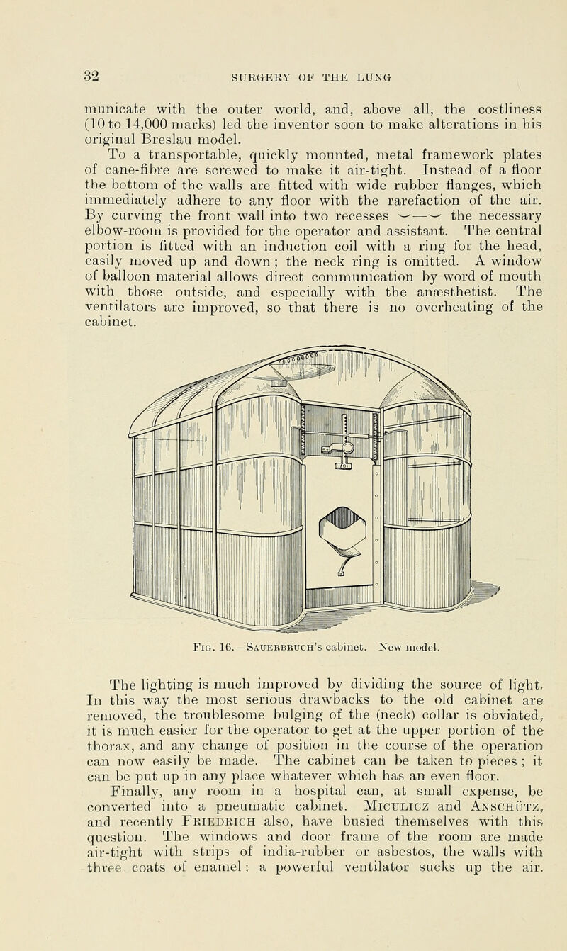municate with the outer world, and, above all, the costliness (10 to 14,000 marks) led the inventor soon to make alterations in his original Breslau model. To a transportable, quickly mounted, metal framework plates of cane-fibre are screwed to make it air-tight. Instead of a floor the bottom of the walls are fitted with wide rubber flanges, which immediately adhere to any floor with the rarefaction of the air. By curving the front wall into two recesses ^—-— the necessary elbow-room is provided for the operator and assistant. The central portion is fitted with an induction coil with a ring for the head, easily moved up and down ; the neck ring is omitted. A window of balloon material allows direct communication by word of mouth with those outside, and especially with the anaesthetist. The ventilators are improved, so that there is no overheating of the cabinet. Fig. 16.—Sauerbruch's cabinet. New model. The lighting is much improved by dividing the source of light. In this way the most serious drawbacks to the old cabinet are removed, the troublesome bulging of the (neck) collar is obviated, it is much easier for the operator to get at the upper portion of the thorax, and any change of position in the course of the operation can now easily be made. The cabinet can be taken to pieces ; it can be put up in any place whatever which has an even floor. Finally, any room in a hospital can, at small expense, be converted into a pneumatic cabinet. Miculicz and Anschutz, and recently Friedrich also, have busied themselves with this question. The windows and door frame of the room are made air-tight with strips of india-rubber or asbestos, the walls with three coats of enamel; a powerful ventilator sucks up the air.