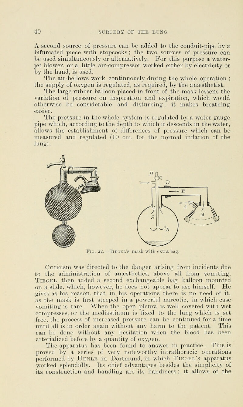 A second source of pressure can be added to the conduit-pipe by a bifurcated piece with stopcocks; the two sources of pressure can be used simultaneously or alternatively. For this purpose a water- jet blower, or a little air-compressor worked either by electricity or by the hand, is used. The air-bellows work continuously during the whole operation : the supply of oxygen is regulated, as required, by the anaesthetist. The large rubber balloon placed in front of the mask lessens the variation of pressure on inspiration and expiration, which would otherwise be considerable and disturbing; it makes breathing easier. The pressure in the whole system is regulated by a water gauge pipe which, according to the depth to which it descends in the water, allows the establishment of differences of pressure which can be measured and regulated (10 cm. for the normal inflation of the lung). Fig. 22.—Tiegel's mask with extra bag. Criticism was directed to the danger arising from incidents due to the administration of anaesthetics, above all from vomiting. Tiegel then added a second exchangeable bag balloon mounted on a slide, which, however, he does not appear to use himself. He gives as his reason, that in his operations there is no need of it, as the mask is first steeped in a powerful narcotic, in which case vomiting is rare. When the open pleura is well covered with wet compresses, or the mediastinum is fixed to the lung which is set free, the process of increased pressure can be continued for a time until all is in order again without any harm to the patient. This can be done without any hesitation when the blood has been arterialized before by a quantity of oxygen. The apparatus has been found to answer in practice. This is proved by a series of very noteworthy intrathoracic operations performed by Henle in Dortmund, in which Tiegel's apparatus worked splendidly. Its chief advantages besides the simplicity of its construction and handling are its handiness; it allows of the