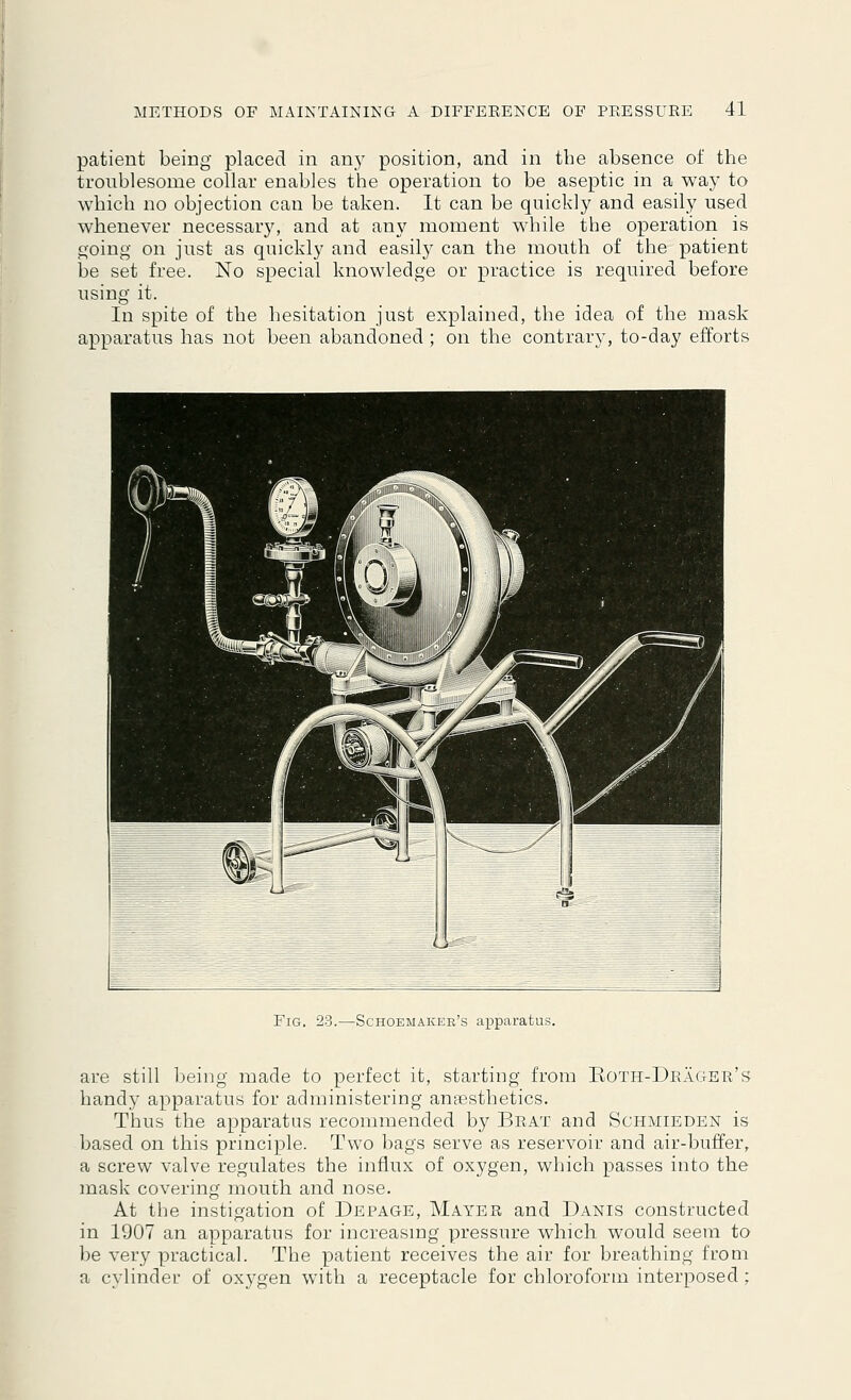 patient being placed in any position, and in the absence of the troublesome collar enables the operation to be aseptic in a way to which no objection can be taken. It can be quickly and easily used whenever necessary, and at any moment while the operation is going on just as quickly and easily can the mouth of the patient be set free. No special knowledge or practice is required before using it. In spite of the hesitation just explained, the idea of the mask apparatus has not been abandoned; on the contrary, to-day efforts Fig. 23.—Schoemaker's apparatus. are still being made to perfect it, starting from Both-Drager's handy apparatus for administering anaesthetics. Thus the apparatus recommended by Brat and Schmieden is based on this principle. Two bags serve as reservoir and air-buffer, a screw valve regulates the influx of oxygen, which passes into the mask covering mouth and nose. At the instigation of Depage, Mayer and Danis constructed in 1907 an apparatus for increasing pressure which would seem to be very practical. The patient receives the air for breathing from a cylinder of oxygen with a receptacle for chloroform interposed ;