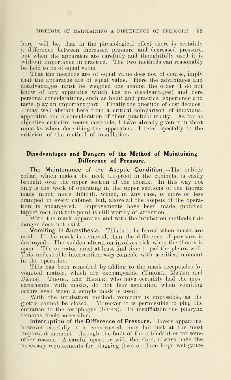 here—will be, that in the physiological effect there is certainly a difference between increased pressure and decreased pressure, but when the apparatus are carefully and thoughtfully used it is without importance in practice. The two methods can reasonably be held to be of equal value. That the methods are of equal value does not, of course, imply that the apparatus are of equal value. Here the advantages and disadvantages must be weighed one against the other (I do not know of any apparatus which has no disadvantages) and here personal considerations, such as habit and practice, experience and taste, play an important part. Finally the question of cost decides! I may well abstain here from a critical comparison of individual apparatus and a consideration of their practical utility. As far as objective criticism seems desirable, I have already given it in short remarks when describing the apparatus. I refer specially to the criticism of the method of insufflation. Disadvantages and Dangers of the Method of Maintaining Difference of Pressure. The Maintenance of the Aseptic Condition.—The rubber- collar, which makes the neck air-proof in the cabinets, is easily brought over the upper section of the thorax. In this way not only is the work of operating in the upper sections of the thorax made much more difficult, which, in any case, is more or less cramped in every cabinet, but, above all the asepsis of the opera- tion is endangered. Improvements have been made (notched tappet rod), but this point is still worthy of attention. With the mask apparatus and with the intubation methods this danger does not exist. Vomiting in Anaesthesia.—This is to be feared when masks are used. If the mask is removed, then the difference of pressure is destroyed. The sudden alteration involves risk when the thorax is open. The operator must at least find time to pad the pleura well. This undesirable interruption may coincide with a critical moment in the operation. This has been remedied by adding to the mask receptacles for vomited matter, which are exchangeable (Tiegel, Mayer and Davis). Tiegel and Henle, who have certainly had the most experience with masks, do not fear aspiration when vomiting occurs even when a simple mask is used. With the intubation method, vomiting is impossible, as the glottis cannot be closed. Moreover it is permissible to plug the entrance to the oesophagus (Kuhn). In insufflation the pharynx remains freely accessible. Interruption of the Difference of Pressure.—Every apparatus, however carefully it is constructed, may fail just at the most important moment—through the fault of the attendant or for some other reason. A careful operator will, therefore, always have the necessary requirements for plugging (two or three large wet gauze