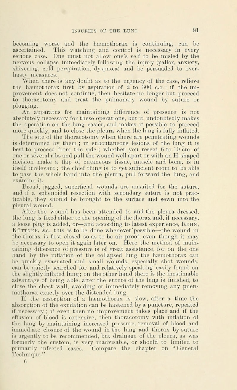 becoming worse and the hemothorax is continuing, can be ascertained. This watching and control is necessary in every serious case. One must not allow one's self to be misled by the nervous collapse immediately following the injury (pallor, anxiety, shivering, cold perspiration, dyspnoea) and be persuaded to over- hasty measures. When there is any doubt as to the urgency of the case, relieve the hemothorax first by aspiration of 2 to 300 c.c. ; if the im- provement does not continue, then hesitate no longer but proceed to thoracotomy and treat the pulmonary w7ound by suture or plugging. An apparatus for maintaining difference of pressure is not absolutely necessary for these operations, but it undoubtedly makes the operation on the lung easier, and makes it possible to proceed more quickly, and to close the pleura when the lung is fully inflated. The site of the thoracotomy when there are penetrating wounds is determined by them ; in subcutaneous lesions of the lung it is best to proceed from the side ; whether you resect 6 to 10 cm. of one or several ribs and pull the wound well apart or with an H-shaped incision make a flap of cutaneous tissue, muscle and bone, is in itself irrelevant; the chief thing is to get sufficient room to be able to pass the whole hand into the pleura, pull forward the lung, and examine it. Broad, jagged, superficial wounds are unsuited for the suture, and if a sphenoidal resection with secondary suture is not prac- ticable, they should be brought to the surface and sewn into the pleural wound. After the wound has been attended to and the pleura dressed, the lung is fixed either to the opening of the thorax and, if necessary, a loose plug is added, or—and according to latest experience, Kehn, Kuttner, &c, this is to be done whenever possible—-the wound in the thorax is first closed so as to be air-proof, even though it may be necessary to open it again later on. Here the method of main- taining difference of pressure is of great assistance, for on the one hand by the inflation of the collapsed lung the hemothorax can be quickly evacuated and small wounds, especially shot wounds, can be quietly searched for and relatively speaking easily found on the slightly inflated lung; on the other hand there is the inestimable advantage of being able, after the suture of the lung is finished, to close the chest wall, avoiding or immediately removing any pneu- mothorax exactly over the distended lung. If the resorption of a hemothorax is slow, after a time the absorption of the exudation can be hastened by a puncture, repeated if necessary ; if even then no improvement takes place and if the effusion of blood is extensive, then thoracotomy with inflation of the lung by maintaining increased pressure, removal of blood and immediate closure of the wound in the lung and thorax by suture is urgently to be recommended, but drainage of the pleura, as was formerly the custom, is very inadvisable, or should to limited to primarily infected cases. Compare the chapter on ': General Technique. 6