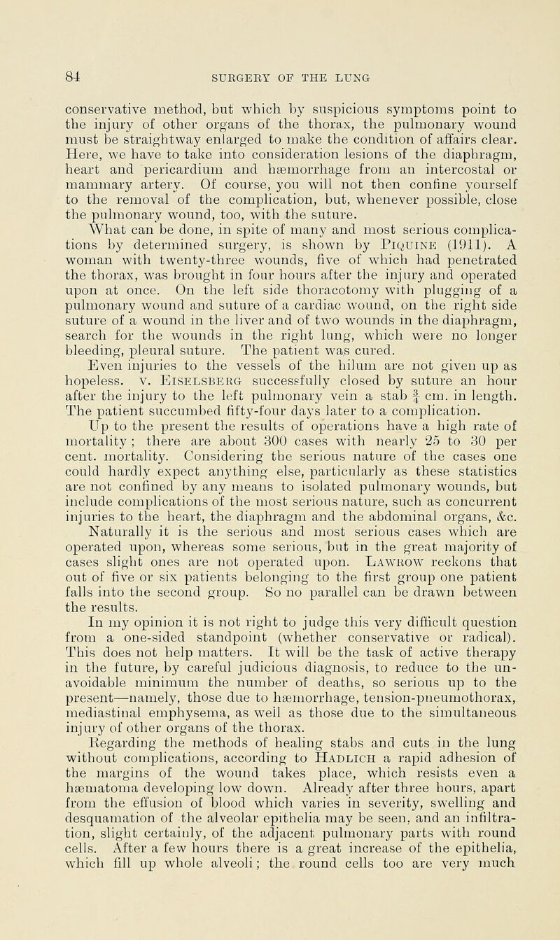conservative method, but which by suspicious symptoms point to the injury of other organs of the thorax, the pulmonary wound must be straightway enlarged to make the condition of affairs clear. Here, we have to take into consideration lesions of the diaphragm, heart and pericardium and haemorrhage from an intercostal or mammary artery. Of course, you will not then confine yourself to the removal of the complication, but, whenever possible, close the pulmonary wound, too, with the suture. What can be done, in spite of many and most serious complica- tions by determined surgery, is shown by Piquine (1911). A woman with twenty-three wounds, five of which had penetrated the thorax, was brought in four hours after the injury and operated upon at once. On the left side thoracotomy with plugging of a pulmonary wound and suture of a cardiac wound, on the right side suture of a wound in the liver and of two wounds in the diaphragm, search for the wounds in the right lung, which were no longer bleeding, pleural suture. The patient wa,s cured. Even injuries to the vessels of the hilum are not given up as hopeless, v. Eiselsberg successfully closed by suture an hour after the injury to the left pulmonary vein a stab \ cm. in length. The patient succumbed fifty-four days later to a complication. Up to the present the results of operations have a high rate of mortality ; there are about 300 cases with nearly 25 to 30 per cent, mortality. Considering the serious nature of the cases one could hardly expect anything else, particularly as these statistics are not confined by any means to isolated pulmonary wounds, bat include complications of the most serious nature, such as concurrent injuries to the heart, the diaphragm and the abdominal organs, &c. Naturally it is the serious and most serious cases which are operated upon, whereas some serious, but in the great majority of cases slight ones are not operated upon. Lawrow reckons that out of five or six patients belonging to the first group one patient falls into the second group. So no parallel can be drawn between the results. In my opinion it is not right to judge this very difficult question from a one-sided standpoint (whether conservative or radical). This does not help matters. It will be the task of active therapy in the future, by careful judicious diagnosis, to reduce to the un- avoidable minimum the number of deaths, so serious up to the present—namely, those due to haemorrhage, tension-pneumothorax, mediastinal emphysema, as well as those due to the simultaneous, injury of other organs of the thorax. Regarding the methods of healing stabs and cuts in the lung without complications, according to Hadlich a rapid adhesion of the margins of the wound takes place, which resists even a haematoma developing low down. Already after three hours, apart from the effusion of blood which varies in severity, swelling and desquamation of the alveolar epithelia may be seen, and an infiltra- tion, slight certainly, of the adjacent pulmonary parts with round cells. After a few hours there is a great increase of the epithelia, which fill up whole alveoli; the round cells too are very much