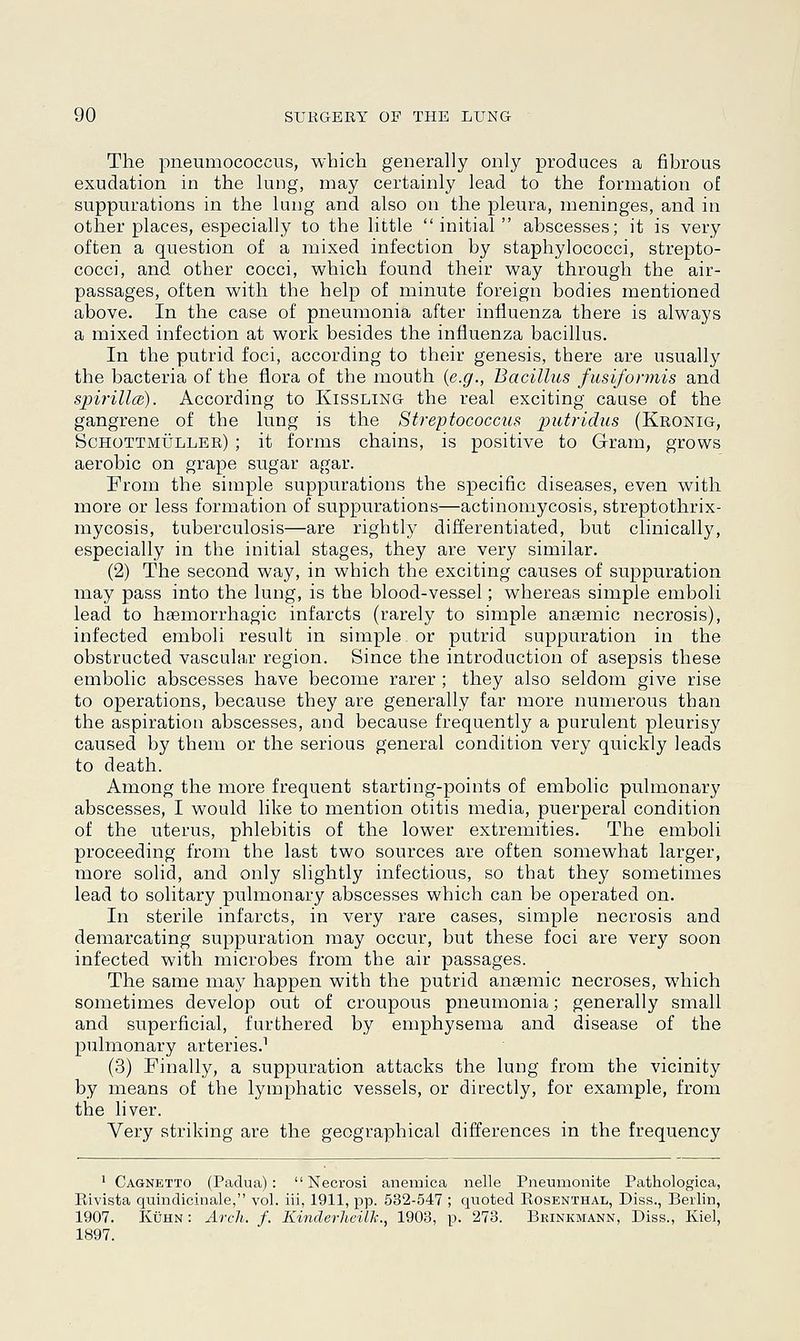 The pneumococcus, which generally only produces a fibrous exudation in the lung, may certainly lead to the formation of suppurations in the lung and also on the pleura, meninges, and in other places, especially to the little initial abscesses; it is very often a question of a mixed infection by staphylococci, strepto- cocci, and other cocci, which found their way through the air- passages, often with the help of minute foreign bodies mentioned above. In the case of pneumonia after influenza there is always a mixed infection at work besides the influenza bacillus. In the putrid foci, according to their genesis, there are usually the bacteria of the flora of the mouth {e.g., Bacillus fusiformis and spirilla;). According to Kissling the real exciting cause of the gangrene of the lung is the Streptococcus putridus (Kronig, Schottmuller) ; it forms chains, is positive to Gram, grows aerobic on grape sugar agar. From the simple suppurations the specific diseases, even with more or less formation of suppurations—actinomycosis, streptothrix- mycosis, tuberculosis—are rightly differentiated, but clinically, especially in the initial stages, they are very similar. (2) The second way, in which the exciting causes of suppuration may pass into the lung, is the blood-vessel; whereas simple emboli lead to hemorrhagic infarcts (rarely to simple anaemic necrosis), infected emboli result in simple, or putrid suppuration in the obstructed vascular region. Since the introduction of asepsis these embolic abscesses have become rarer ; they also seldom give rise to operations, because they are generally far more numerous than the aspiration abscesses, and because frequently a purulent pleurisy caused by them or the serious general condition very quickly leads to death. Among the more frequent starting-points of embolic pulmonary abscesses, I would like to mention otitis media, puerperal condition of the uterus, phlebitis of the lower extremities. The emboli proceeding from the last two sources are often somewhat larger, more solid, and only slightly infectious, so that the}7 sometimes lead to solitary pulmonary abscesses which can be operated on. In sterile infarcts, in very rare cases, simple necrosis and demarcating suppuration may occur, but these foci are very soon infected with microbes from the air passages. The same may happen with the putrid anaemic necroses, which sometimes develop out of croupous pneumonia; generally small and superficial, furthered by emphysema and disease of the pulmonary arteries.1 (3) Finally, a suppuration attacks the lung from the vicinity by means of the lymphatic vessels, or directly, for example, from the liver. Very striking are the geographical differences in the frequency 1 Cagnetto (Padua):  Necrosi anemica nelle Pneumonite Pathologica, Eivista quindicinale, vol. iii, 1911, pp. 532-547 ; quoted Kosenthal, Diss., Berlin, 1907. Kuhn: Arch. f. Kinderheilh., 1903, p. 273. Brinkmann, Diss., Kiel, 1B97.