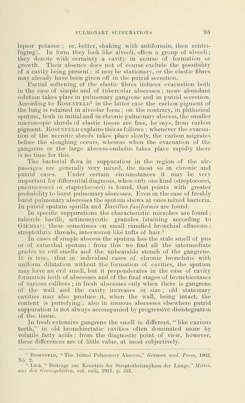 liquor potassoe ; or, better, shaking with antiformin, then centri- fuging). In form they look like alveoli, often a group of alveoli; they denote with certainty a cavity in course of formation or growth. Their absence does not of course exclude the possibility of a cavity being present; it may be stationary, or the elastic fibres may already have been given off in the putrid secretion. Partial softening of the elastic fibres induces evacuation both in the case of simple and of tubercular abscesses ; more abundant solution takes place in pulmonary gangrene and in putrid secretion. According to Rosenfeld1 in the latter case the carbon pigment of the lung is retained in alveolar form ; on the contrary, in phthisical sputum, both in initial and in chronic pulmonary abscess, the smaller microscopic shreds of elastic tissue are free, he says, from carbon pigment. Rosenfeld explains this as follows : whenever the evacua- tion of the necrotic shreds takes place slowly, the carbon migrates before the sloughing occurs, whereas when the evacuation of the gangrene or the large abscess-embolus takes place rapidly there is no time for this. The bacterial flora in suppuration in the region of the air- passages are generally very mixed, the most so in chronic and putrid cases. Under certain circumstances it may be very important for differential diagnosis, when only one kind (streptococci, pneumococci or staphylococci) is found, that points with greater probability to burst pulmonary abscesses. Even in the case of freshly burst pulmonary abscesses the sputum shows at once mixed bacteria. In putrid sputum spirilla and Bacillus fusiformis are found. In specific suppurations the characteristic microbes are found : tubercle bacilli, actinomycotic granules (staining according to Giemsa) y these sometimes on small ramified bronchial effusions : streptothrix threads, interwoven like tufts of hair.2 In cases of simple abscess the sputum has the stale smell of pus or of catarrhal sputum : from this we find all the intermediate grades to evil smells and the unbearable stench of the gangrene. It is true, that in individual cases of chronic bronchitis with uniform dilatation without the formation of cavities, the sputum may have an evil smell, but it preponderates in the case of cavity formation both of abscesses and of the final stages of bronchiectases of various calibres ; in fresh abscesses only when there is gangrene of the wall and the cavity increases in size; old stationary cavities may also produce it, when the wall, being intact, the content is putrefying; also in sinuous abscesses elsewhere putrid suppuration is not always accompanied byr progressive disintegration of the tissue. In fresh extensive gangrene the smell is different, like carious teeth, in old bronchiectatic cavities often dominated more by volatile fatty acids ; from the diagnostic point of view, however, these differences are of little value, at most subjectively. 1 Piosenfeld, The Initial Pulmonale Abscess, German vied. Press, 1902, No. 2. - Lick, '• Beitrage zur Kenntnis der Streptothrixmykose der Lunge, Mittei. aus den Grenzgcbieten, vol. xxiii, 1911, p. 531.