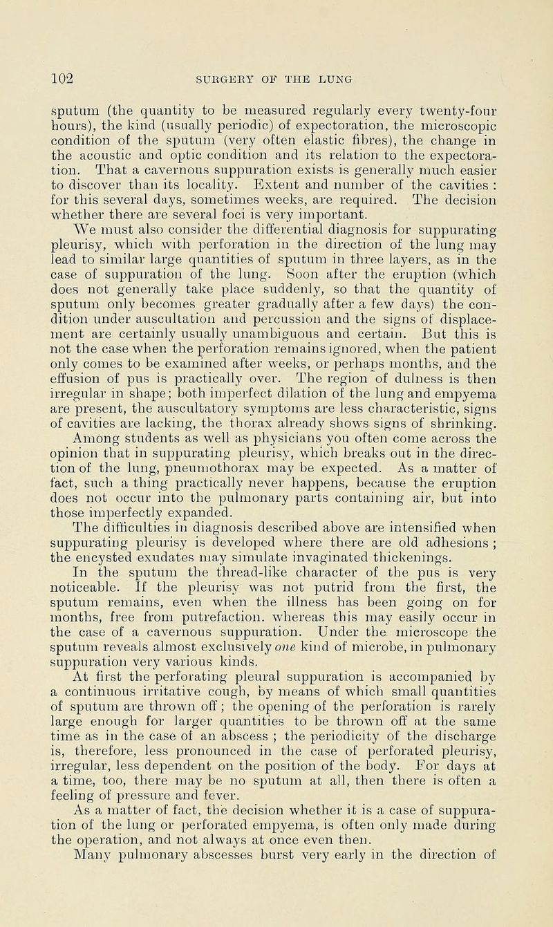 sputum (the quantity to be measured regularly every twenty-four hours), the kind (usually periodic) of expectoration, the microscopic condition of the sputum (very often elastic fibres), the change in the acoustic and optic condition and its relation to the expectora- tion. That a cavernous suppuration exists is generally much easier to discover than its locality. Extent and number of the cavities : for this several days, sometimes weeks, are required. The decision whether there are several foci is very important. We must also consider the differential diagnosis for suppurating pleurisy, which with perforation in the direction of the lung may lead to similar large quantities of sputum in three layers, as in the case of suppuration of the lung. Soon after the eruption (which does not generally take place suddenly, so that the quantity of sputum only becomes greater gradually after a few days) the con- dition under auscultation and percussion and the signs of displace- ment are certainly usually unambiguous and certain. But this is not the case when the perforation remains ignored, when the patient only comes to be examined after weeks, or perhaps months, and the effusion of pus is practically over. The region of dulness is then irregular in shape; both imperfect dilation of the lung and empyema are present, the auscultatory symptoms are less characteristic, signs of cavities are lacking, the thorax already shows signs of shrinking. Among students as well as physicians you often come across the opinion that in suppurating pleurisy, which breaks out in the direc- tion of the lung, pneumothorax may be expected. As a matter of fact, such a thing practically never happens, because the eruption does not occur into the pulmonary parts containing air, but into those imperfectly expanded. The difficulties in diagnosis described above are intensified when suppurating pleurisy is developed where there are old adhesions ; the encysted exudates may simulate invaginated thickenings. In the sputum the thread-like character of the pus is very noticeable. If the pleurisy was not putrid from the first, the sputum remains, even when the illness has been going on for months, free from putrefaction, whereas this may easily occur in the case of a cavernous suppuration. Under the microscope the sputum reveals almost exclusively one kind of microbe, in pulmonary suppuration very various kinds. At first the perforating pleural suppuration is accompanied by a continuous irritative cough, by means of which small quantities of sputum are thrown off; the opening of the perforation is rarely large enough for larger quantities to be thrown off at the same time as in the case of an abscess ; the periodicity of the discharge is, therefore, less pronounced in the case of perforated pleurisy, irregular, less dependent on the position of the body. For days at a time, too, there may be no sputum at all, then there is often a feeling of pressure and fever. As a matter of fact, the decision whether it is a case of suppura- tion of the lung or perforated empyema, is often only made during the operation, and not always at once even then. Many pulmonary abscesses burst very early in the direction of