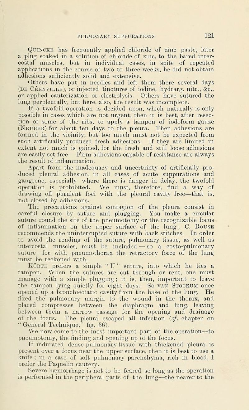 Quincke has frequently applied chloride of zinc paste, later a plug soaked in a solution of chloride of zinc, to the bared inter- costal muscles, but in individual cases, in spite of repeated applications in the course of two to three weeks, he did not obtain adhesions sufficiently solid and extensive. Others have put in needles and left them there several days (de Cernville), or injected tinctures of iodine, hydrarg. nitr., &c, or applied cauterization or electrolysis. Others have sutured the lung perpleurally, but here, also, the result was incomplete. If a twofold operation is decided upon, which naturally is only possible in cases which are not urgent, then it is best, after resec- tion of some of the ribs, to apply a tampon of iodoform gauze (Neuber) for about ten days to the pleura. Then adhesions are formed in the vicinity, but too much must not be expected from such artificially produced fresh adhesions. If they are limited in extent not much is gained, for the fresh and still loose adhesions are easily set free. Firm adhesions capable of resistance are always the result of inflammation. Apart from the inadequacy and uncertainty of artificially pro- duced pleural adhesion, in all cases of acute suppurations and gangrene, especially where there is danger in delay, the twofold operation is prohibited. We must, therefore, find a way of drawing off purulent foci with the pleural cavity free—that is, not closed by adhesions. The precautions against contagion of the pleura consist in careful closure by suture and plugging. You make a circular suture round the site of the pneumotoray or the recognizable focus of inflammation on the upper surface of the lung; C. House recommends the uninterrupted suture with back stitches. In order to avoid the rending of the suture, pulmonary tissue, as well as intercostal muscles, must be included — so a costo-pulmonary suture—for with pneumothorax the refractory force of the lung must be reckoned with. Korte prefers a simple U suture, into which he ties a tampan. When the sutures are cut through or rent, one must manage with a simple plugging; it is, then, important to leave the tampon lying quietly for eight days. So van Stockum once opened up a bronchiectatic cavity from the base of the lung. He fixed the pulmonary margin to the wound in the thorax, and placed compresses between the diaphragm and lung, leaving between them a narrow passage for the opening and drainage of the focus. The pleura escaped all infection (cf. chapter on General Technique, fig. 36). We now come to the most important part of the operation—to pneumotomy, the finding and opening up of the focus. If indurated dense pulmonary tissue with thickened pleura is present over a focus near the upper surface, then it is best to use a knife ; in a case of soft pulmonary parenchyma, rich in blood, I prefer the Paquelin cautery. Severe haemorrhage is not to be feared so long as the operation is performed in the peripheral parts of the lung—the nearer to the