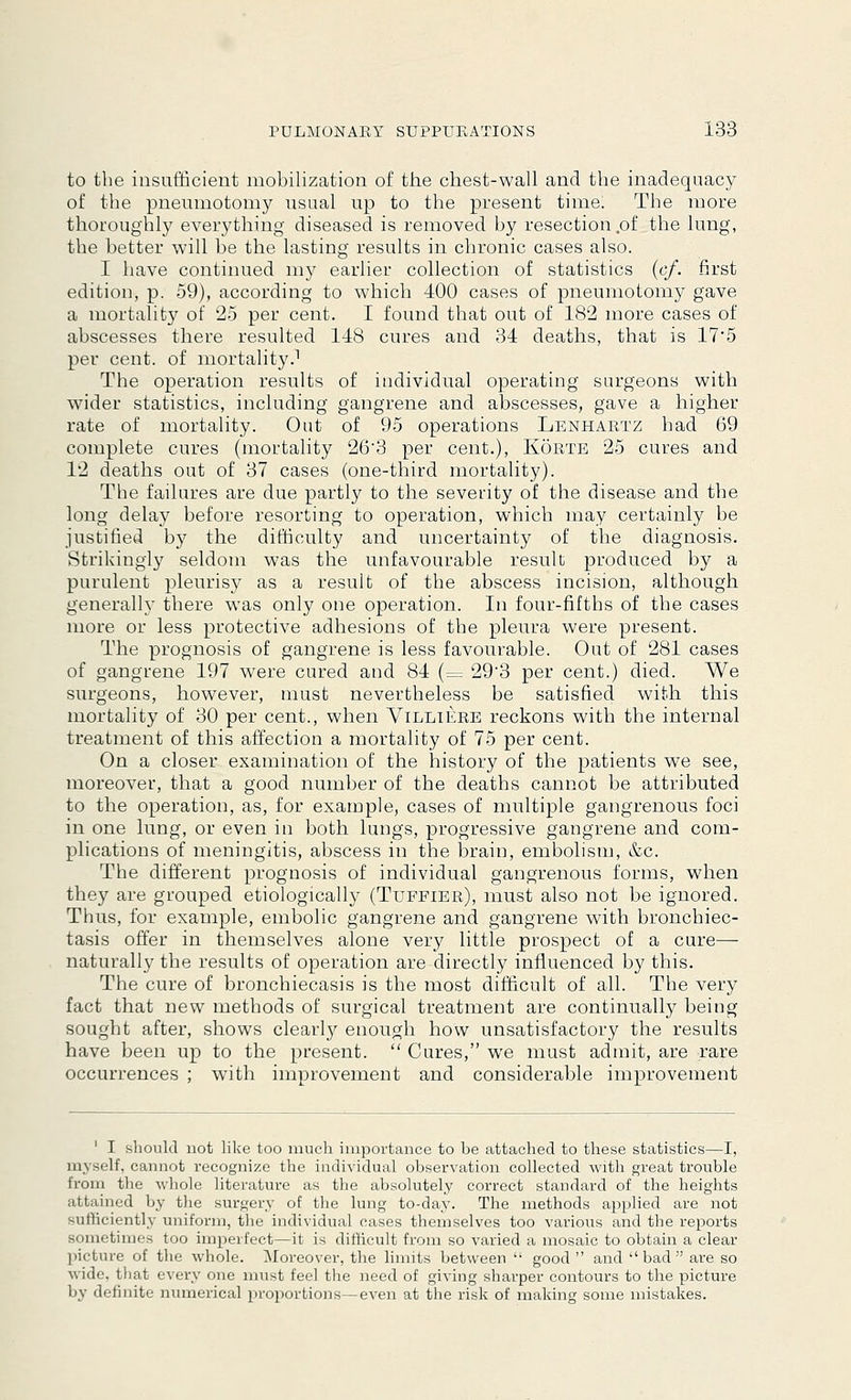 to the insufficient mobilization of the chest-wall and the inadequacy of the pneumotomy usual up to the present time. The more thoroughly everything diseased is removed by resection .of the lung, the better will be the lasting results in chronic cases also. I have continued my earlier collection of statistics (cf. first edition, p. 59), according to which 400 cases of pneumotomy gave a mortality of 25 per cent. I found that out of 182 more cases of abscesses there resulted 148 cures and 34 deaths, that is 17*5 per cent, of mortality.1 The operation results of individual operating surgeons with wider statistics, including gangrene and abscesses, gave a higher rate of mortality. Out of 95 operations Lenhartz had 69 complete cures (mortality 263 per cent.), Korte 25 cures and 12 deaths out of 37 cases (one-third mortality). The failures are due partly to the severity of the disease and the long delay before resorting to operation, which may certainly be justified by the difficulty and uncertainty of the diagnosis. Strikingly seldom was the unfavourable result produced by a purulent pleurisy as a result of the abscess incision, although generally there was only one operation. In four-fifths of the cases more or less protective adhesions of the pleura were present. The prognosis of gangrene is less favourable. Out of 281 cases of gangrene 197 were cured and 84 (= 293 per cent.) died. We surgeons, however, must nevertheless be satisfied with this mortality of 30 per cent., when Villiere reckons with the internal treatment of this affection a mortality of 75 per cent. On a closer examination of the history of the patients we see, moreover, that a good number of the deaths cannot be attributed to the operation, as, for example, cases of multiple gangrenous foci in one lung, or even in both lungs, progressive gangrene and com- plications of meningitis, abscess in the brain, embolism, &c. The different prognosis of individual gangrenous forms, when they are grouped etiologically (Tuffier), must also not be ignored. Thus, for example, embolic gangrene and gangrene with bronchiec- tasis offer in themselves alone very little prospect of a cure— naturally the results of operation are directly influenced by this. The cure of bronchiecasis is the most difficult of all. The very fact that new methods of surgical treatment are continually being sought after, shows clearly enough how unsatisfactory the results have been up to the present.  Cures, we must admit, are rare occurrences ; with improvement and considerable improvement ' I should not like too much importance to he attached to these statistics—I, myself, cannot recognize the individual observation collected with great trouble from the whole literature as the absolutely correct standard of the heights attained by the surgery of the lung to-day. The methods applied are not sufficiently uniform, the individual cases themselves too various and the reports sometimes too imperfect—it is difficult from so varied a mosaic to obtain a clear picture of the whole. Moreover, the limits between  good  and bad are so wide, that every one must feel the need of giving sharper contours to the picture by definite numerical proportions—even at the risk of making some mistakes.