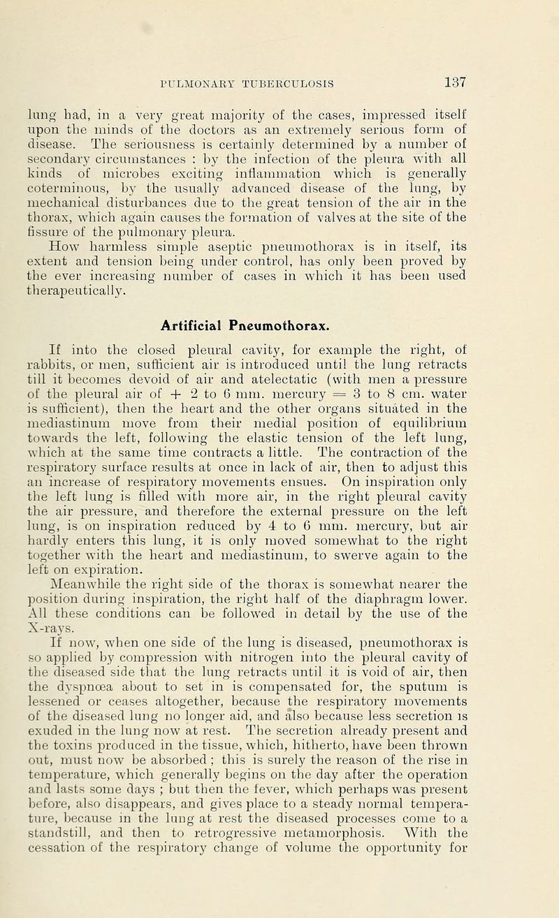 lung had, in a very great majority of the cases, impressed itself upon the minds of the doctors as an extremely serious form of disease. The seriousness is certainly determined by a number of secondary circumstances : by the infection of the pleura with all kinds of microbes exciting inflammation which is generally coterminous, by the usually advanced disease of the lung, by mechanical disturbances due to the great tension of the air in the thorax, which again causes the formation of valves at the site of the fissure of the pulmonary pleura. How harmless simple aseptic pneumothorax is in itself, its extent and tension being under control, has only been proved by the ever increasing number of cases in which it has been used therapeutically. Artificial Pneumothorax. If into the closed pleural cavity, for example the right, of rabbits, or men, sufficient air is introduced until the lung retracts till it becomes devoid of air and atelectatic (with men a pressure of the pleural air of + 2 to 6 mm. mercury = 3 to 8 cm. water is sufficient), then the heart and the other organs situated in the mediastinum move from their medial position of equilibrium towards the left, following the elastic tension of the left lung, which at the same time contracts a little. The contraction of the respiratory surface results at once in lack of air, then to adjust this an increase of respiratory movements ensues. On inspiration only the left lung is filled with more air, in the right pleural cavity the air pressure, and therefore the external pressure on the left lung, is on inspiration reduced by 4 to 6 mm. mercury, but air hardly enters this lung, it is only moved somewhat to the right together with the heart and mediastinum, to swerve again to the left on expiration. Meanwhile the right side of the thorax is somewhat nearer the position during inspiration, the right half of the diaphragm lower. All these conditions can be followed in detail by the use of the X-rays. If now, when one side of the lung is diseased, pneumothorax is so applied by compression with nitrogen into the pleural cavity of the diseased side that the lung retracts until it is void of air, then the dyspnoea about to set in is compensated for, the sputum is lessened or ceases altogether, because the respiratory movements of the diseased lung no longer aid, and also because less secretion is exuded in the lung now at rest. The secretion already present and the toxins produced in the tissue, which, hitherto, have been thrown uut, must now be absorbed ; this is surely the reason of the rise in temperature, which generally begins on the day after the operation and lasts some days ; but then the fever, which perhaps was present before, also disappears, and gives place to a steady normal tempera- ture, because in the lung at rest the diseased processes come to a standstill, and then to retrogressive metamorphosis. With the cessation of the respiratory change of volume the opportunity for