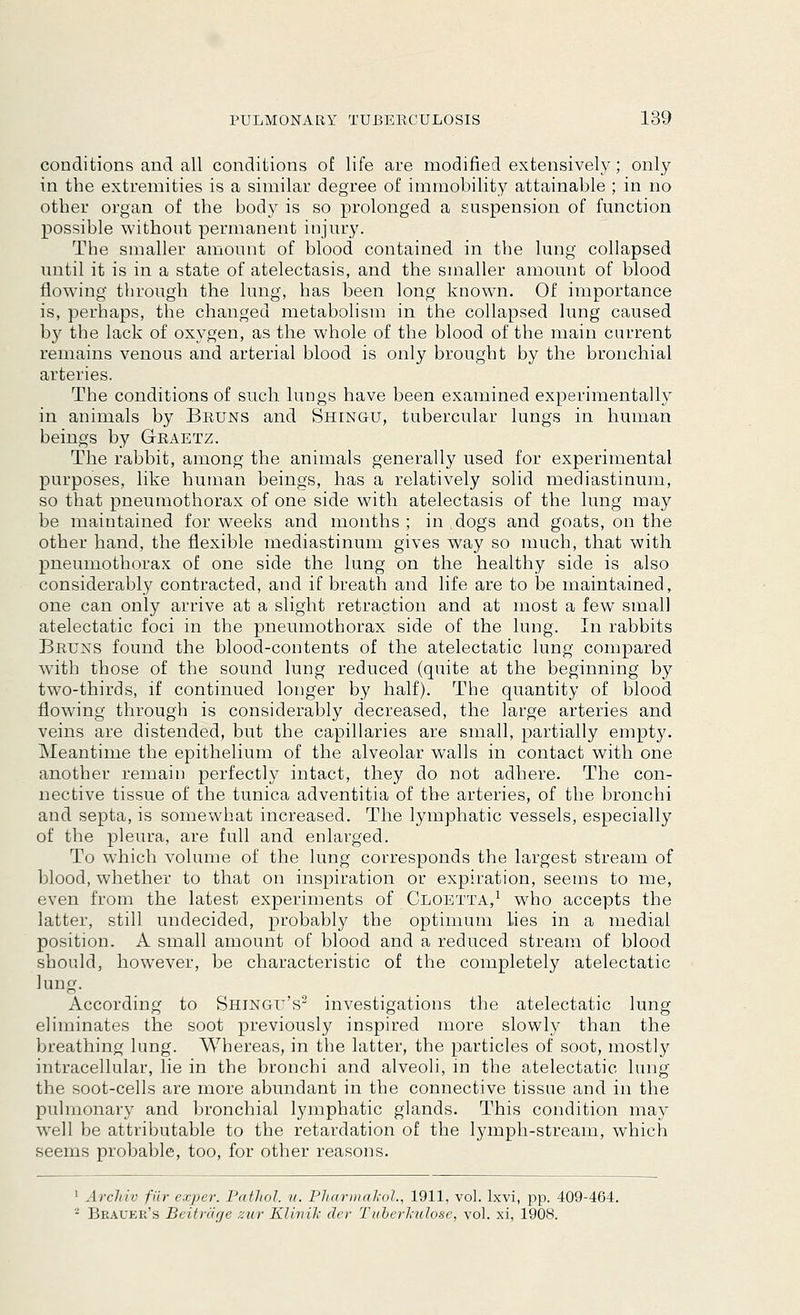 conditions and all conditions of life are modified extensively; only in the extremities is a similar degree of immobility attainable ; in no other organ of the body is so prolonged a suspension of function possible without permanent injury. The smaller amount of blood contained in the lung collapsed until it is in a state of atelectasis, and the smaller amount of blood flowing* through the lung, has been long known. Of importance is, perhaps, the changed metabolism in the collapsed lung caused by the lack of oxygen, as the whole of the blood of the main current remains venous and arterial blood is only brought by the bronchial arteries. The conditions of such lungs have been examined experimentally in animals by Bruns and Shingu, tubercular lungs in human beings by Graetz. The rabbit, among the animals generally used for experimental purposes, like human beings, has a relatively solid mediastinum, so that pneumothorax of one side with atelectasis of the lung may be maintained for weeks and months ; in dogs and goats, on the other hand, the flexible mediastinum gives way so much, that with pneumothorax of one side the lung on the healthy side is also considerably contracted, and if breath and life are to be maintained, one can only arrive at a slight retraction and at most a few small atelectatic foci in the pneumothorax side of the lung. In rabbits Bruns found the blood-contents of the atelectatic lung compared with those of the sound lung reduced (quite at the beginning by two-thirds, if continued longer by half). The quantity of blood flowing through is considerably decreased, the large arteries and veins are distended, but the capillaries are small, partially empty. Meantime the epithelium of the alveolar walls in contact with one another remain perfectly intact, they do not adhere. The con- nective tissue of the tunica adventitia of the arteries, of the bronchi and septa, is somewhat increased. The lymphatic vessels, especially of the pleura, are full and enlarged. To which volume of the lung corresponds the largest stream of blood, whether to that on inspiration or expiration, seems to me, even from the latest experiments of Cloetta,1 who accepts the latter, still undecided, probably the optimum lies in a medial position. A small amount of blood and a reduced stream of blood should, however, be characteristic of the completely atelectatic According to Shingu's2 investigations the atelectatic lung eliminates the soot previously inspired more slowly than the breathing lung. Whereas, in the latter, the particles of soot, mostly intracellular, lie in the bronchi and alveoli, in the atelectatic lung the soot-cells are more abundant in the connective tissue and in the pulmonary and bronchial lymphatic glands. This condition may well be attributable to the retardation of the lymph-stream, which seems probable, too, for other reasons. 1 Arrliir filr exper. PatJiol. u. PharmaJcol., 1911, vol. lxvi, pp. 409-464. - Brauer's Beitrage zur Klinik der Tuberkulose, vol. xi, 1908.