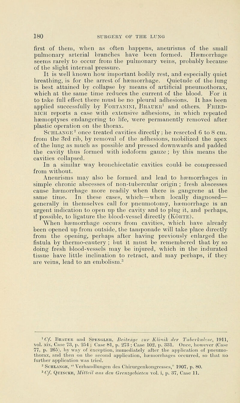 first of them, when as often happens, aneurisms of the small pulmonary arterial branches have been formed. Haemorrhage seems rarely to occur from the pulmonary veins, probably because of the slight internal pressure. It is well known how important bodily rest, and especially quiet breathing, is for the arrest of haemorrhage. Quietude of the lung is best attained by collapse by means of artificial pneumothorax, which at the same time reduces the current of the blood. For it to take full effect there must be no pleural adhesions. It has been applied successfully by Fortanini, Brauer1 and others. Fried- rich reports a case with extensive adhesions, in which repeated haemoptyses endangering to life, were permanently removed after plastic operation on the thorax. Schlange2 once treated cavities directly; he resected 6 to 8 cm. from the 3rd rib, by removal of the adhesions, mobilized the apex of the lung as much as possible and pressed downwards and padded the cavity thus formed with iodoform gauze; by this means the cavities collapsed. In a similar way bronchiectatic cavities could be compressed from without. Aneurisms may also be formed and lead to haemorrhages in simple chronic abscesses of non-tubercular origin ; fresh abscesses cause haemorrhage more readily when there is gangrene at the same time. In these cases, which—when locally diagnosed— generally in themselves call for pneumotomy, haemorrhage is an urgent indication to open up the cavity and to plug it, and perhaps, if possible, to ligature the blood-vessel directly (Korte). When haemorrhage occurs from cavities, which have already been opened up from outside, the tamponade will take place directly from the opening, perhaps after having previously enlarged the fistula by thermo-cautery ; but it must be remembered that by so doing fresh blood-vessels may be injured, which in the indurated tissue have little inclination to retract, and may perhaps, if they are veins, lead to an embolism.3 1 Cf. Brauer and Spengler, Beitrage zur Klinih der Tuberhulose, 1911, Vol. xix, Case 73, p. 254 ; Case 81, p. 273 ;'Case 102, p. 331. Once, however (Case 77, p. 265), by way of exception, immediately after the application of pneumo- thorax, and then on the second application, haemorrhages occurred, so that no further application was tried. 2 Schlange,  Verhandlungen des Chirurgenkongresses, 1907, p. 80. 3 Cf. Quincke, Mitteil aus den Orenzgebieten vol. i, p. 37, Case 11.