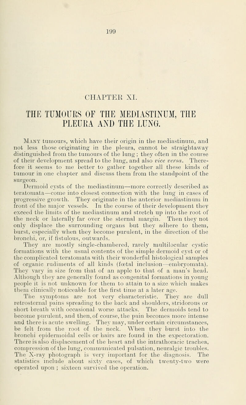 CHAPTEK XI. THE TUMOUKS OF THE MEDIASTINUM, THE PLEUEA AND THE LUNG. Many tumours, which have their origin in the mediastinum, and not less those originating in the pleura, cannot be straightaway distinguished from the tumours of the lung ; they often in the course of their development spread to the lung, and also vice versa. There- fore it seems to me better to gather together all these kinds of tumour in one chapter and discuss them from the standpoint of the surgeon. Dermoid cysts of the mediastinum—more correctly described as teratomata—come into closest connection with the lung in cases of progressive growth. They originate in the anterior mediastinum in front of the major vessels. In the course of their development they exceed the limits of the mediastinum and stretch up into the root of the neck or laterally far over the sternal margin. Then they not only displace the surrounding organs but they adhere to them, burst, especially when they become purulent, in the direction of the bronchi, or, if fistulous, outwards. They are mostly single-chambered, rarely multilocular cystic formations with the usual contents of the simple dermoid cyst or of the complicated teratomata with their wonderful histological samples of organic rudiments of all kinds (foetal inclusion—embryomata). They vary in size from that of an apple to that of a man's head. Although they are generally found as congenital formations in young people it is not unknown for them to attain to a size which makes them clinically noticeable for the first time at a later age. The symptoms are not very characteristic. They are dull retrosternal pains spreading to the back and shoulders, stridorous or short breath with occasional worse attacks. The dermoids tend to become purulent, and then, of course, the pain becomes more intense and there is acute swelling. They may, under certain circumstances, be felt from the root of the neck. AVhen they burst into the bronchi epidermoidal cells or hairs are found in. the expectoration. There is also displacement of the heart and the intrathoracic trachea, compression of the lung, communicated pulsation, neuralgic troubles. The X-ray photograph is very important for the diagnosis. The statistics include about sixty cases, of which twenty-two were operated upon ; sixteen survived the operation.