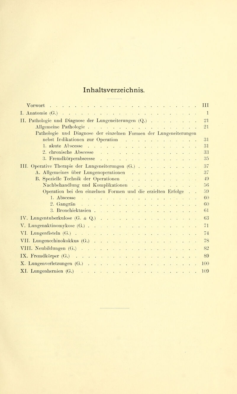 Inhaltsverzeichnis. Vorwort III I. Anatomie (G.) 1 II. Pathologie und Diagnose der Lungeneiterungen (Q.) 21 Allgemeine Pathologie 21 Pathologie und Diagnose der einzelnen Formen der Lungeneiterungen nebst Indikationen zur Operation 31 1. akute Abscesse 31 2. chronische Abscesse 33 3. Fremdkörperabscesse 35 III. Operative Therapie der Lungeneiterungen (G.) 37 A. Allgemeines über Lungenoperationen 37 B. Spezielle Technik der Operationen 49 Nachbehandlung und Komplikationen 56 Operation bei den einzelnen Formen und die erzielten Erfolge . . 59 1. Abscesse 60 2. Gangrän 60 3. Bronchiektasien 61 IV. Lungentuberkulose (G. & Q.) 63 V. Lungenaktinomykose (G.) 71 VI. Lungenfisteln (G.) 74 VII. Lungenechinokokkus (G.) 78 VIII. Neubildungen (G.) 82 IX. Fremdkörper (G.) . 89 X. Lungenverletzungen (G.) 100 XL Lungenhernien (G.) 109