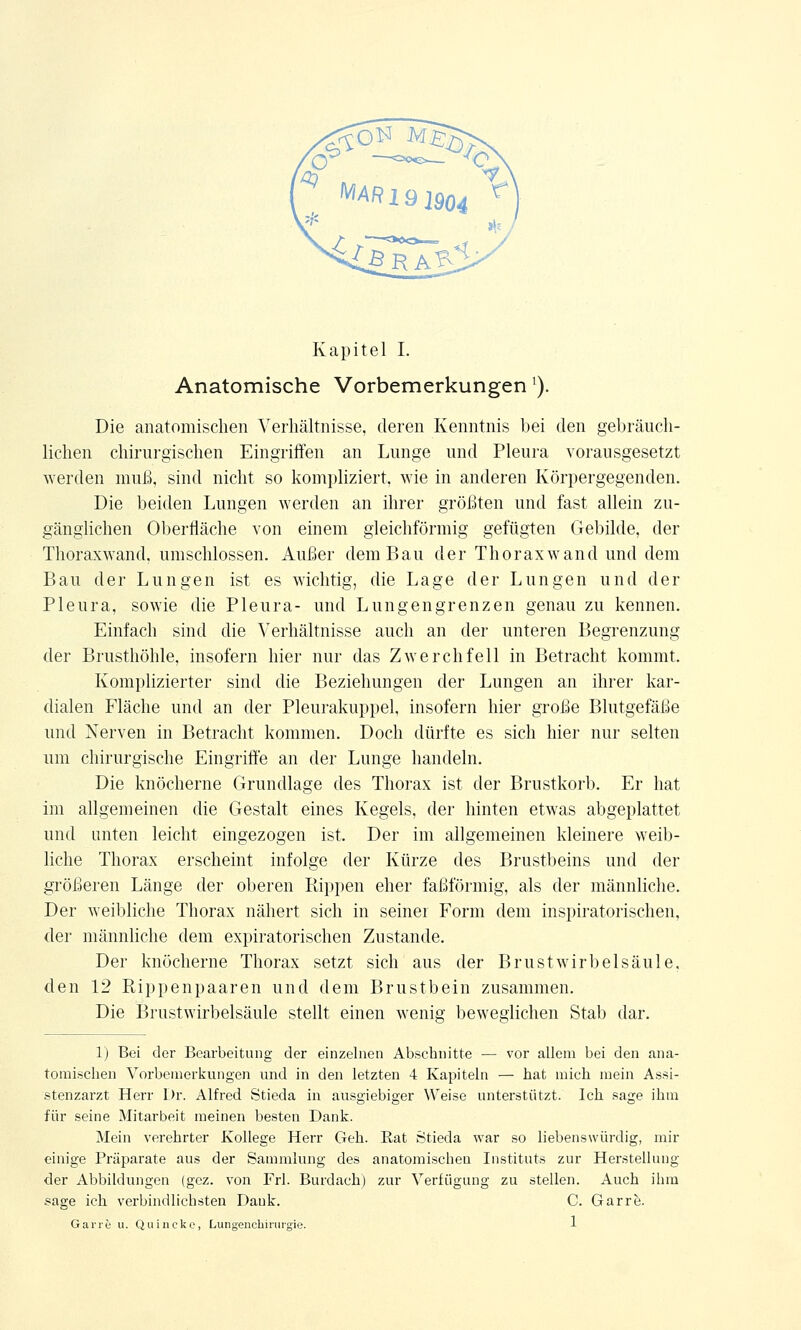 Anatomische Vorbemerkungen'). Die anatomischen Verhältnisse, deren Kenntnis bei den gebräuch- lichen chirurgischen Eingriffen an Lunge und Pleura vorausgesetzt werden muß, sind nicht so kompliziert, wie in anderen Körpergegenden. Die beiden Lungen werden an ihrer größten und fast allein zu- gänglichen Oberfläche von einem gleichförmig gefügten Gebilde, der Thoraxwand, umschlossen. Außer dem Bau der Thorax wand und dem Bau der Lungen ist es wichtig, die Lage der Lungen und der Pleura, sowie die Pleura- und Lungen grenzen genau zu kennen. Einfach sind die Verhältnisse auch an der unteren Begrenzung der Brusthöhle, insofern hier nur das Zwerchfell in Betracht kommt. Komplizierter sind die Beziehungen der Lungen an ihrer kar- dialen Fläche und an der Pleurakuppel, insofern hier große Blutgefäße und Nerven in Betracht kommen. Doch dürfte es sich hier nur selten um chirurgische Eingriffe an der Lunge handeln. Die knöcherne Grundlage des Thorax ist der Brustkorb. Er hat im allgemeinen die Gestalt eines Kegels, der hinten etwas abgeplattet und unten leicht eingezogen ist. Der im allgemeinen kleinere weib- liche Thorax erscheint infolge der Kürze des Brustbeins und der größeren Länge der oberen Puppen eher faßförmig, als der männliche. Der weibliche Thorax nähert sich in seiner Form dem inspiratorischen, der männliche dem expiratorischen Zustande. Der knöcherne Thorax setzt sich aus der Brust Wirbelsäule, den 12 Rippenpaaren und dem Brustbein zusammen. Die Brustwirbelsäule stellt einen wenig beweglichen Stab dar. 1) Bei der Bearbeitung der einzelnen Abschnitte — vor allem bei den ana- tomischen Vorbemerkungen und in den letzten 4 Kapiteln — hat mich mein Assi- stenzarzt Herr Dr. Alfred Stieda in ausgiebiger Weise unterstützt. Ich sage ihm für seine Mitarbeit meinen besten Dank. Mein verehrter Kollege Herr Geh. Rat Stieda war so liebenswürdig, mir einige Präparate aus der Sammlung des anatomischen Instituts zur Herstellung der Abbildungen (gez. von Frl. Burdach) zur Verfügung zu stellen. Auch ihm .sage ich verbindlichsten Dank. C. Garre. Gari't u. Quincke, Lungenchirurgie.