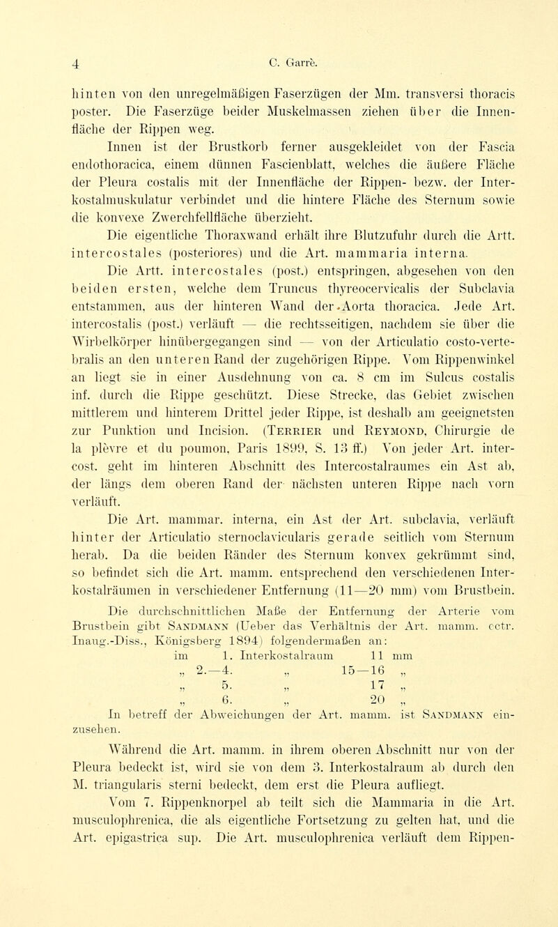 hinten von den unregelmäßigen Faserzügen der Mm. transversi thoracis poster. Die Faserzüge beider Muskelmassen ziehen über die Innen- fläche der Kippen weg. Innen ist der Brustkorb ferner ausgekleidet von der Fascia endothoracica, einem dünnen Fascienblatt, welches die äußere Fläche der Pleura costalis mit der Innenfläche der Rippen- bezw. der Inter- kostalmuskulatur verbindet und die hintere Fläche des Sternum sowie die konvexe Zwerchfellfläche überzieht. Die eigentliche Thoraxwand erhält ihre Blutzufuhr durch die Artt. intercostales (posteriores) und die Art. mammaria interna. Die Artt. intercostales (post.) entspringen, abgesehen von den beiden ersten, welche dem Truncus thyreocervicalis der Subclavia entstammen, aus der hinteren Wand der »Aorta thoracica. Jede Art. intercostalis (post.) verläuft — die rechtsseitigen, nachdem sie über die Wirbelkörper hinübergegangen sind - - von der Articulatio costo-verte- bralis an den unteren Rand der zugehörigen Rippe. Vom Rippenwinkel an liegt sie in einer Ausdehnung von ca. 8 cm im Sulcus costalis inf. durch die Rippe geschützt. Diese Strecke, das Gebiet zwischen mittlerem und hinterem Drittel jeder Rippe, ist deshalb am geeignetsten zur Punktion und Incision. (Terrier und Reymond, Chirurgie de la plevre et du poumon, Paris 1899, S. 13 ff.) Von jeder Art. inter- cost. geht im hinteren Abschnitt des Intercostalraumes ein Ast ab. der längs dem oberen Rand der nächsten unteren Rippe nach vorn verläuft. Die Art. mammar. interna, ein Ast der Art. subclavia, verläuft hinter der Articulatio sternoclavicularis gerade seitlich vom Sternum herab. Da die beiden Ränder des Sternum konvex gekrümmt sind, so befindet sich die Art. mamm. entsprechend den verschiedenen Inter- kostalräumen in verschiedener Entfernung (11—20 mm) vom Brustbein. Die durchschnittlichen Maße der Entfernung der Arterie vom Brustbein gibt Sandmann (Ueber das Verhältnis der Art. mamm. cctr. Inaug.-Diss., Königsberg 1894) folgendermaßen an: im 1. Literkostalraum 11 mm „ 2.-4. „ 15-16 „ 6. „ 20 „ In betreff der Abweichungen der Art. mamm. ist Sandmann ein- zusehen. Während die Art. mamm. in ihrem oberen Abschnitt nur von der Pleura bedeckt ist, wird sie von dem 3. Interkostalraum ab durch den M. triangularis sterni bedeckt, dem erst die Pleura aufliegt. Vom 7. Rippenknorpel ab teilt sich die Mammaria in die Art, musculophrenica, die als eigentliche Fortsetzung zu gelten hat, und die Art. epigastrica sup. Die Art. musculophrenica verläuft dem Rippen-