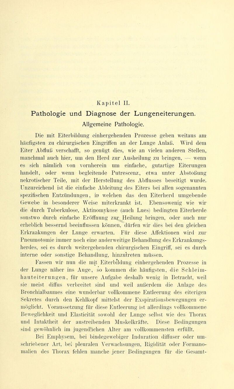 Kapitel II. Pathologie und Diagnose der Lungeneiterungen. Allgemeine Pathologie. Die mit Eiterbildung einnergehenden Prozesse geben weitaus am häufigsten zu chirurgischen Eingriffen an der Lunge Anlaß. Wird dem Eiter Abfluß verschafft, so genügt dies, wie an vielen anderen Stellen,. manchmal auch hier, um den Herd zur Ausheilung zu bringen, -- wenn es sich nämlich von vornherein um einfache, gutartige Eiterungen handelt, oder wenn begleitende Putrescenz, etwa unter Abstoßung nekrotischer Teile, mit der Herstellung des Abflusses beseitigt wurde. Unzureichend ist die einfache Ableitung des Eiters bei allen sogenannten spezifischen Entzündungen, in welchen das den Eiterherd umgebende Gewebe in besonderer Weise miterkrankt ist. Ebensowenig wie wir die durch Tuberkulose, Aktinomykose (auch Lues) bedingten Eiterherde sonstwo durch einfache Eröffnung zur Heilung bringen, oder auch nur erheblich bessernd beeinflussen können, dürfen wir dies bei den gleichen Erkrankungen der Lunge erwarten. Für diese Affektionen wird zur Pneumotomie immer noch eine anderweitige Behandlung des Erkrankungs- herdes, sei es durch weitergehenden chirurgischen Eingriff, sei es durch interne oder sonstige Behandlung, hinzutreten müssen. Fassen wir nun die mit Eiterbildung einnergehenden Prozesse in der Lunge näher ins Auge, so kommen die häufigsten, die Schleim- hauteiterungen, für unsere Aufgabe deshalb wenig in Betracht, weiL sie meist diffus verbreitet sind und weil außerdem die Anlage des Bronchialbaumes eine wunderbar vollkommene Entleerung des eiterigen Sekretes durch den Kehlkopf mittelst der Exspirationsbewegungen er- möglicht. Voraussetzung für diese Entleerung ist allerdings vollkommene Beweglichkeit und Elasticität sowohl der Lunge selbst wie des Thorax und Intaktheit der austreibenden Muskelkräfte. Diese Bedingungen sind gewöhnlich im jugendlichen Alter am vollkommensten erfüllt. Bei Emphysem, bei bindegewebiger Induration diffuser oder um- schriebener Art, bei pleuralen Verwachsungen, Rigidität oder Formano- malien des Thorax fehlen manche jener Bedingungen für die Gesamt-