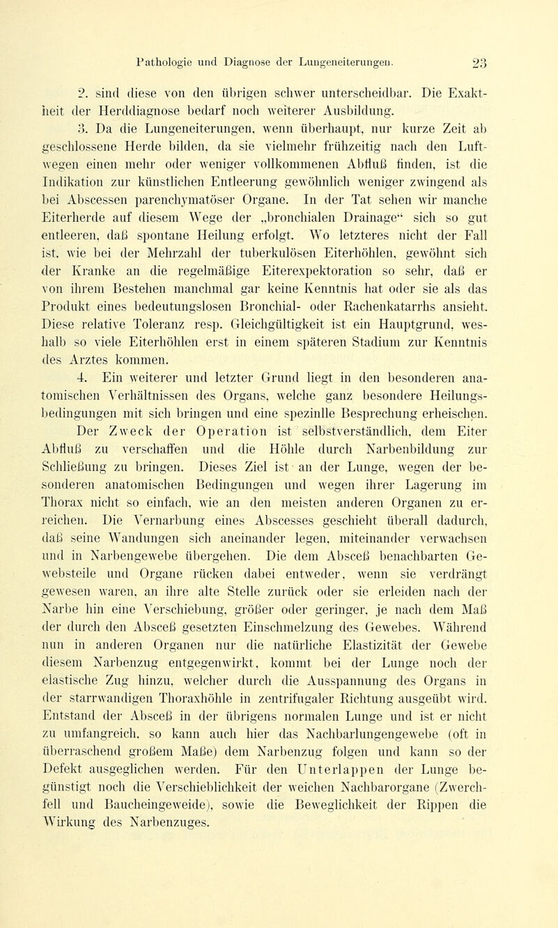 2. sind diese von den übrigen schwer unterscheidbar. Die Exakt- heit der Herddiagnose bedarf noch weiterer Ausbildung. 3. Da die Lungeneiterungen, wenn überhaupt, nur kurze Zeit ab geschlossene Herde bilden, da sie vielmehr frühzeitig nach den Luft- wegen einen mehr oder weniger vollkommenen Abfluß finden, ist die Indikation zur künstlichen Entleerung gewöhnlich weniger zwingend als bei Abscessen parenchymatöser Organe. In der Tat sehen wir manche Eiterherde auf diesem Wege der „bronchialen Drainage sich so gut entleeren, daß spontane Heilung erfolgt. Wo letzteres nicht der Fall ist. wie bei der Mehrzahl der tuberkulösen Eiterhöhlen, gewöhnt sich der Kranke an die regelmäßige Eiterexpektoration so sehr, daß er von ihrem Bestehen manchmal gar keine Kenntnis hat oder sie als das Produkt eines bedeutungslosen Bronchial- oder Rachenkatarrhs ansieht. Diese relative Toleranz resp. Gleichgültigkeit ist ein Hauptgrund, wes- halb so viele Eiterhöhlen erst in einem späteren Stadium zur Kenntnis des Arztes kommen. 4. Ein weiterer und letzter Grund liegt in den besonderen ana- tomischen Verhältnissen des Organs, welche ganz besondere Heilungs- bedingungen mit sich bringen und eine spezinlle Besprechung erheischen. Der Zweck der Operation ist selbstverständlich, dem Eiter Abfluß zu verschaffen und die Höhle durch Narbenbildung zur Schließung zu bringen. Dieses Ziel ist ■ an der Lunge, wegen der be- sonderen anatomischen Bedingungen und wegen ihrer Lagerung im Thorax nicht so einfach, wie an den meisten anderen Organen zu er- reichen. Die Vernarbimg eines Abscesses geschieht überall dadurch, daß seine Wandungen sich aneinander legen, miteinander verwachsen und in Narbengewebe übergehen. Die dem Absceß benachbarten Ge- websteile und Organe rücken dabei entweder, wenn sie verdrängt gewesen waren, an ihre alte Stelle zurück oder sie erleiden nach der Narbe hin eine Verschiebung, größer oder geringer, je nach dem Maß der durch den Absceß gesetzten Einschmelzung des Gewebes. Während nun in anderen Organen nur die natürliche Elastizität der Gewebe diesem Narbenzug entgegenwirkt, kommt bei der Lunge noch der elastische Zug hinzu, welcher durch die Ausspannung des Organs in der starrwandigen Thoraxhöhle in zentrifugaler Richtung ausgeübt wird. Entstand der Absceß in der übrigens normalen Lunge und ist er nicht zu umfangreich, so kann auch hier das Nachbarlungenge webe (oft in überraschend großem Maße) dem Narbenzug folgen und kann so der Defekt ausgeglichen werden. Für den Unterlappen der Lunge be- günstigt noch die Verschieblichkeit der weichen Nachbarorgane (Zwerch- fell und Baucheingeweide), sowie die Beweglichkeit der Rippen die Wirkung des Narbenzuges.