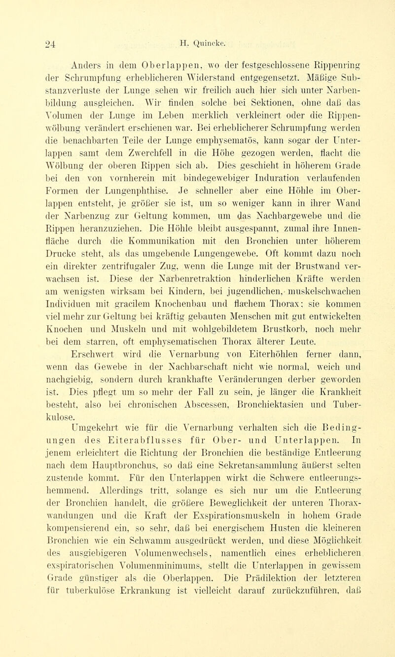 Anders in dem Oberlappen, wo der festgeschlossene Rippenring der Schrumpfung erheblicheren Widerstand entgegensetzt. Mäßige Sub- stanzverluste der Lunge sehen wir freilich auch hier sich unter Narben- bildung ausgleichen. Wir rinden solche bei Sektionen, ohne daß das Volumen der Lunge im Leben merklich verkleinert oder die Rippen- Avölbung verändert erschienen war. Bei erheblicherer Schrumpfung werden die benachbarten Teile der Lunge emphysematös, kann sogar der Unter- lappen samt dem Zwerchfell in die Höhe gezogen werden, flacht die Wölbung der oberen Rippen sich ab. Dies geschieht in höherem Grade bei den von vornherein mit bindegewebiger Induration verlaufenden Formen der Lungenphthise. Je schneller aber eine Höhle im Ober- lappen entsteht, je größer sie ist, um so weniger kann in ihrer Wand der Narbenzug zur Geltung kommen, um das Nachbargewebe und die Rippen heranzuziehen. Die Höhle bleibt ausgespannt, zumal ihre Innen- fläche durch die Kommunikation mit den Bronchien unter höherem Drucke steht, als das umgebende Lungengewebe. Oft kommt dazu noch ein direkter zentrifugaler Zug, wenn die Lunge mit der Brustwand ver- wachsen ist. Diese der Narbenretraktion hinderlichen Kräfte werden am wenigsten wirksam bei Kindern, bei jugendlichen,-muskelschwachen Individuen mit gracilem Knochenbau und flachem Thorax; sie kommen viel mehr zur Geltung bei kräftig gebauten Menschen mit gut entwickelten Knochen und Muskeln und mit wohlgebildetem Brustkorb, noch mehr bei dem starren, oft emphysematischen Thorax älterer Leute. Erschwert wird die Vernarbung von Eiterhöhlen ferne]' dann, wenn das Gewebe in der Nachbarschaft nicht wie normal, weich und nachgiebig, sondern durch krankhafte Veränderungen derber geworden ist. Dies pflegt um so mehr der Fall zu sein, je länger die Krankheit besteht, also bei chronischen Abscessen, Bronchiektasien und Tuber- kulose. Umgekehrt wie für die Vernarbung verhalten sich die Beding- ungen des Eiterabflusses für Ober- und Unterlappen. In jenem erleichtert die Richtung der Bronchien die beständige Entleerung nach dem Hauptbronchus, so daß eine Sekretansammlung äußerst selten zustende kommt. Für den Unterlappen wirkt die Schwere entleerungs- hemmend. Allerdings tritt, solange es sich nur um die Entleerung der Bronchien handelt, die größere Beweglichkeit der unteren Thorax- wandungen und die Kraft der Exspirationsmuskeln in hohem Grade kompensierend ein, so sehr, daß bei energischem Husten die kleineren Bronchien wie ein Schwamm ausgedrückt werden, und diese Möglichkeit des ausgiebigeren Volumenwechsels, namentlich eines erheblicheren exspiratorischen Volumenminimums, stellt die Unterlappen in gewissem Grade günstiger als die Oberlappen. Die Prädilektion der letzteren für tuberkulöse Erkrankung ist vielleicht darauf zurückzuführen, daß