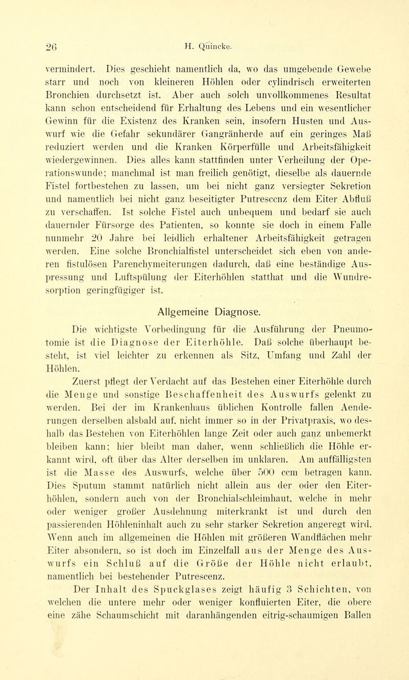 vermindert. Dies geschieht namentlich da, wo das umgebende Gewebe starr und noch von kleineren Höhlen oder cylindrisch erweiterten Bronchien durchsetzt ist. Aber auch solch unvollkommenes Resultat kann schon entscheidend für Erhaltung des Lebens und ein wesentlicher Gewinn für die Existenz des Kranken sein, insofern Husten und Aus- wurf wie die Gefahr sekundärer Gangränherde auf ein geringes Maß reduziert werden und die Kranken Körperfülle und Arbeitsfähigkeit wiedergewinnen. Dies alles kann stattfinden unter \Terheilung der Ope- rationswunde; manchmal ist man freilich genötigt, dieselbe als dauernde Fistel fortbestehen zu lassen, um bei nicht ganz versiegter Sekretion und namentlich bei nicht ganz beseitigter Putresccnz dem Eiter Abfluß zu verschaffen. Ist solche Fistel auch unbequem und bedarf sie auch dauernder Fürsorge des Patienten, so konnte sie doch in einem Falle nunmehr 20 Jahre bei leidlich erhaltener Arbeitsfähigkeit getragen werden. Eine solche Bronchialfistel unterscheidet sich eben von ande- ren fistulösen Parenchymeiterungen dadurch, daß eine beständige Aus- pressung und Luftspülung der Eiterhöhlen statthat und die Wundre- sorption geringfügiger ist. Allgemeine Diagnose. Die wichtigste Vorbedingung für die Ausführung der Pneumo- tomie ist die Diagnose der Eiterhöhle. Daß solche überhaupt be- steht, ist viel leichter zu erkennen als Sitz, Umfang und Zahl der Höhlen. Zuerst pflegt der Verdacht auf das Bestehen einer Eiterhöhle durch die Menge und sonstige Beschaffenheit des Auswurfs gelenkt zu werden. Bei der im Krankenhaus üblichen Kontrolle fallen Aende- rungen derselben alsbald auf. nicht immer so in der Privatpraxis, wo des- halb das Bestehen von Eiterhöhlen lange Zeit oder auch ganz unbemerkt bleiben kann; hier bleibt man daher, wenn schließlich die Höhle er- kannt wird, oft über das Alter derselben im unklaren. Am auffälligsten ist die Masse des Auswurfs, welche über 500 ccm betragen kann. Dies Sputum stammt natürlich nicht allein aus der oder den Eiter- höhlen, sondern auch von der Bronchialschleimhaut, welche in mehr oder weniger großer Ausdehnung miterkrankt ist und durch den passierenden Höhleninhalt auch zu sehr starker Sekretion angeregt wird. Wenn auch im allgemeinen die Höhlen mit größeren Wandflächen mehr Eiter absondern, so ist doch im Einzelfall aus der Menge des Aus- wurfs ein Schluß auf die Größe der Höhle nicht erlaubt, namentlich bei bestehender Putrescenz. Der Inhalt des Spuckglases zeigt häufig 3 Schichten, von welchen die untere mehr oder weniger konfluierten Eiter, die obere eine zähe Schaumschicht mit daranhängenden eitrig-schaumigen Ballen