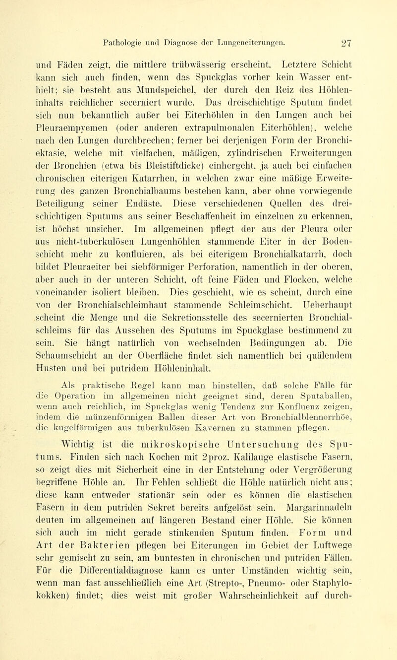 und Fäden zeigt, die mittlere trübwässerig erscheint. Letztere Schicht kann sich auch finden, wenn das Spuckglas vorher kein Wasser ent- hielt; sie besteht aus Mundspeichel, der durch den Reiz des Höhlen- inhalts reichlicher secerniert wurde. Das dreischichtige Sputum findet sich nun bekanntlich außer bei Eiterhöhlen in den Lungen auch bei Pleuraempyemen (oder anderen extrapulmonalen Eiterhöhlen), welche nach den Lungen durchbrechen; ferner bei derjenigen Form der Bronchi- ektasie, welche mit vielfachen, mäßigen, zylindrischen Erweiterungen der Bronchien (etwa bis Bleistiftdicke) einhergeht, ja auch bei einfachen chronischen eiterigen Katarrhen, in welchen zwar eine mäßige Erweite- rung des ganzen Bronchialbaums bestehen kann, aber ohne vorwiegende Beteiligung seiner Endäste. Diese verschiedenen Quellen des drei- schichtigen Sputums aus seiner Beschaffenheit im einzelnen zu erkennen, ist höchst unsicher. Im allgemeinen pflegt der aus der Pleura oder aus nicht-tuberkulösen Lungenhöhlen stammende Eiter in der Boden- schicht mehr zu konfluieren, als bei eiterigem Bronchialkatarrh, doch bildet Pleuraeiter bei siebförmiger Perforation, namentlich in der oberen, aber auch in der unteren Schicht, oft feine Fäden und Flocken, welche voneinander isoliert bleiben. Dies geschieht, wie es scheint, durch eine von der Bronchialschleimhaut stammende Schleimschicht. Ueberhaupt scheint die Menge und die Sekretionsstelle des secernierten Bronchial- schleims für das Aussehen des Sputums im Spuckglase bestimmend zu sein. Sie hängt natürlich von wechselnden Bedingungen ab. Die Schaumschicht an der Oberfläche findet sich namentlich bei quälendem Husten und bei putridem Höhleninhalt. Als praktische Regel kann man hinstellen, daß solche Fälle für die Operation im allgemeinen nicht geeignet sind, deren Sputaballen, wenn auch reichlich, im Spuckglas wenig Tendenz zur Konfluenz zeigen, indem die münzenförmigen Ballen dieser Art von Bronchialblennorrhöe, die kugelförmigen aus tuberkulösen Kavernen zu stammen pflegen. Wichtig ist die mikroskopische Untersuchung des Spu- tums. Finden sich nach Kochen mit 2proz. Kalilauge elastische Fasern, so zeigt dies mit Sicherheit eine in der Entstehung oder Vergrößerung begriffene Höhle an. Ihr Fehlen schließt die Höhle natürlich nicht aus; diese kann entweder stationär sein oder es können die elastischen Fasern in dem putriden Sekret bereits aufgelöst sein. Margarinnadeln deuten im allgemeinen auf längeren Bestand einer Höhle. Sie können sich auch im nicht gerade stinkenden Sputum finden. Form und Art der Bakterien pflegen bei Eiterungen im Gebiet der Luftwege sehr gemischt zu sein, am buntesten in chronischen und putriden Fällen. Für die Differentialdiagnose kann es unter Umständen wichtig sein, wenn man fast ausschließlich eine Art (Strepto-, Pneumo- oder Staphylo- kokken) findet; dies weist mit großer Wahrscheinlichkeit auf durch-