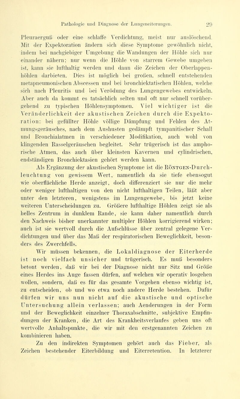 Pleuraerguß oder eine schlaffe Verdichtung, meist nur auslöschend. Mit der Expektoration ändern sich diese Symptome gewöhnlich nicht, indem bei nachgiebiger Umgebung die Wandungen der Höhle sich nur einander nähern; nur wenn die Höhle von starrem Gewebe umgeben ist, kann sie lufthaltig werden und dann die Zeichen der Oberlappen- höhlen darbieten. Dies ist möglich bei großen, schnell entstehenden metapneumonischen Abscessen und bei bronchiektatischen Höhlen, welche sich nach Pleuritis und bei Verödung des Lungengewebes entwickeln. Aber auch da kommt es tatsächlich selten und oft nur schnell vorüber- gehend zu typischen Höhlensymptomen. Viel wichtiger ist die Veränderlichkeit der akustischen Zeichen durch die Expekto- ration: bei gefüllter Höhle völlige Dämpfung und Fehlen des At- mungsgeräusches, nach dem Aushusten gedämpft tympanitischer Schall und Bronchialatmen in verschiedener Modifikation, auch wohl von klingenden Rasselgeräuschen begleitet. Sehr trügerisch ist das ampho- rische Atmen, das auch über kleinsten Kavernen und cylindrischen, endständigen Bronchiektasien gehört werden kann. Als Ergänzung der akustischen Symptome ist die RÖNTGEN-Durch- leuchtung von gewissem Wert, namentlich da sie tiefe ebensogut wie oberflächliche Herde anzeigt, doch differenziert sie nur die mehr oder weniger lufthaltigen von den nicht lufthaltigen Teilen, läßt aber unter den letzteren, wenigstens im Lungengewebe, bis jetzt keine weiteren Unterscheidungen zu. Größere lufthaltige Höhlen zeigt sie als helles Zentrum in dunklem Rande, sie kann daher namentlich durch den Nachweis bisher unerkannter multipler Höhlen korrigierend wirken; auch ist sie wertvoll durch die Aufschlüsse über zentral gelegene Ver- dichtungen und über das Maß der respiratorischen Beweglichkeit, beson- ders des Zwerchfells. Wir müssen bekennen, die Lokaldiagnose der Eiterherde ist noch vielfach unsicher und trügerisch. Es muß besonders betont werden, daß wir bei der Diagnose nicht nur Sitz und Größe eines Herdes ins Auge fassen dürfen, auf welchen wir operativ losgehen wollen, sondern, daß es für das gesamte Vorgehen ebenso wichtig ist, zu entscheiden, ob und wo etwa noch andere Herde bestehen. Dafür dürfen wir uns nun nicht auf die akustische und optische Untersuchung allein verlassen; auch Aenderungen in der Form und der Beweglichkeit einzelner Thoraxabschnitte, subjektive Empfin- dungen der Kranken, die Art des Krankheitsverlaufes geben uns oft wertvolle Anhaltspunkte, die wir mit den erstgenannten Zeichen zu kombinieren haben. Zu den indirekten Symptomen gehört auch das Fieber, als Zeichen bestehender Eiterbildung und Eiterretention. In letzterer