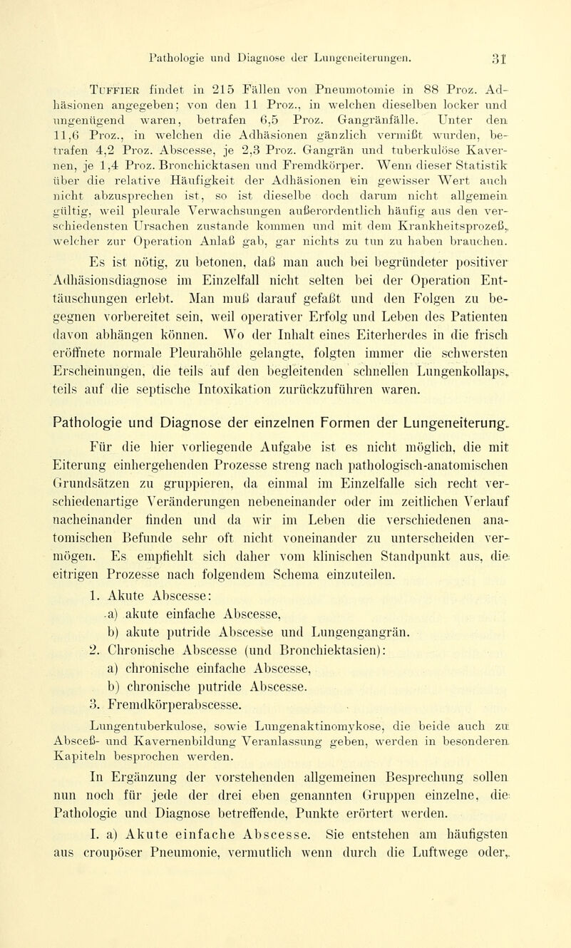 Tuffier findet in 215 Fällen von Pneumotomie in 88 Proz. Ad- häsionen angegeben; von den 11 Proz., in welchen dieselben locker und ungenügend waren, betrafen 6,5 Proz. Gangränfälle. Unter den 11,6 Proz., in welchen die Adhäsionen gänzlich vermißt wurden, be- trafen 4,2 Proz. Abscesse, je 2,3 Proz. Gangrän und tuberkulöse Kaver- nen, je 1,4 Proz. Bronchiektasen und Fremdkörper. Wenn dieser Statistik über die relative Häufigkeit der Adhäsionen ein gewisser Wert auch nicht abzusprechen ist, so ist dieselbe doch darum nicht allgemein gültig, weil pleurale Verwachsungen außerordentlich häufig aus den ver- schiedensten Ursachen zustande kommen und mit dem Krankheitsprozeß,, welcher zur Operation Anlaß gab, gar nichts zu tun zu haben brauchen. Es ist nötig, zu betonen, daß man auch bei begründeter positiver Adhäsionsdiagnose im Einzelfall nicht selten bei der Operation Ent- täuschungen erlebt. Man muß darauf gefaßt und den Folgen zu be- gegnen vorbereitet sein, weil operativer Erfolg und Leben des Patienten davon abhängen können. Wo der Inhalt eines Eiterherdes in die frisch eröffnete normale Pleurahöhle gelangte, folgten immer die schwersten Erscheinungen, die teils auf den begleitenden schnellen Lungenkollaps, teils auf die septische Intoxikation zurückzuführen waren. Pathologie und Diagnose der einzelnen Formen der Lungeneiterung. Für die hier vorliegende Aufgabe ist es nicht möglich, die mit Eiterung einhergehenden Prozesse streng nach pathologisch-anatomischen Grundsätzen zu gruppieren, da einmal im Einzelfalle sich recht ver- schiedenartige Veränderungen nebeneinander oder im zeitlichen Verlauf nacheinander finden und da wir im Leben die verschiedenen ana- tomischen Befunde sehr oft nicht voneinander zu unterscheiden ver- mögen. Es empfiehlt sich daher vom klinischen Standpunkt aus, die eitrigen Prozesse nach folgendem Schema einzuteilen. 1. Akute Abscesse: .a) akute einfache Abscesse, b) akute putride Abscesse und Lungengangrän. 2. Chronische Abscesse (und Bronchiektasien): a) chronische einfache Abscesse, b) chronische putride Abscesse. 3. Fremdkörperabscesse. Lungentuberkulose, sowie Lungenaktinomykose, die beide auch zu Absceß- und Kavernenbildung Veranlassung geben, werden in besonderen Kapiteln besprochen werden. In Ergänzung der vorstehenden allgemeinen Besprechung sollen nun noch für jede der drei eben genannten Gruppen einzelne, die; Pathologie und Diagnose betreffende, Punkte erörtert werden. I. a) Akute einfache Abscesse. Sie entstehen am häufigsten aus croupöser Pneumonie, vermutlich wenn durch die Luftwege oder,.