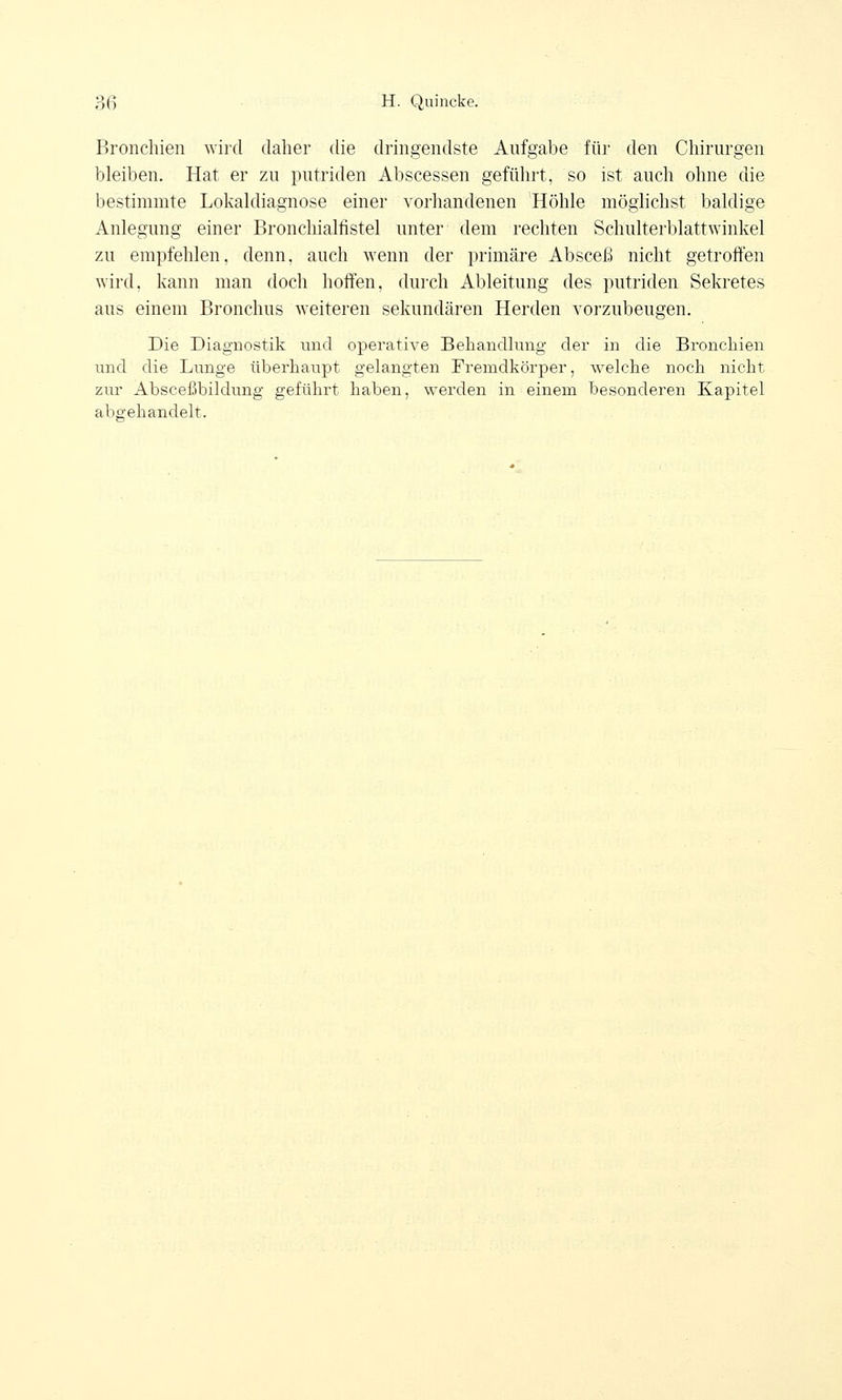 Bronchien wird daher die dringendste Aufgabe für den Chirurgen bleiben. Hat er zu putriden Abscessen geführt, so ist auch ohne die bestimmte Lokaldiagnose einer vorhandenen Höhle möglichst baldige Anlegung einer Bronchialfistel unter dem rechten Schulterblattwinkel zu empfehlen, denn, auch wenn der primäre Absceß nicht getroffen wird, kann man doch hoffen, durch Ableitung des putriden Sekretes aus einem Bronchus weiteren sekundären Herden vorzubeugen. Die Diagnostik und operative Behandlung der in die Bronchien und die Lunge überhaupt gelangten Fremdkörper, welche noch nicht zur Absceßbilclung geführt haben, werden in einem besonderen Kapitel abgehandelt.