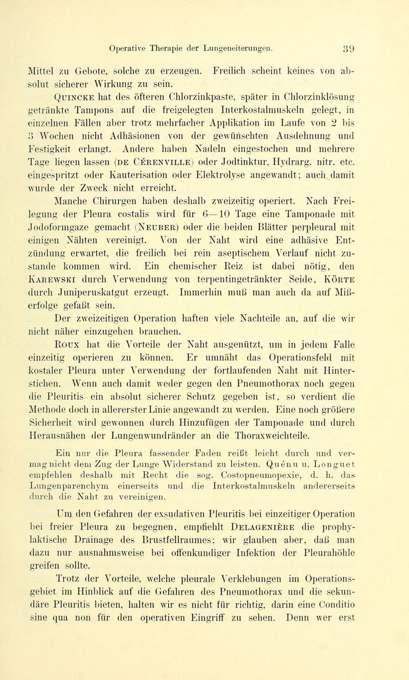 Mittel zu Gebote, solche zu erzeugen. Freilich scheint keines von ab- solut sicherer Wirkung zu sein. Quincke hat des öfteren Chlorzinkpaste, später in Chlorzinklösung getränkte Tampons auf die freigelegten Interkostalmuskeln gelegt, in einzelnen Fällen aber trotz mehrfacher Applikation im Laufe von 2 bis o Wochen nicht Adhäsionen von der gewünschten Ausdehnung und Festigkeit erlangt. Andere haben Nadeln eingestochen und mehrere Tage liegen lassen (de Cerenville) oder Jodtinktur, Hydrarg. nitr. etc. eingespritzt oder Kauterisation oder Elektrolyse angewandt; auch damit wurde der Zweck nicht erreicht. Manche Chirurgen haben deshalb zweizeitig operiert. Nach Frei- legung der Pleura costalis wird für 6—10 Tage eine Tampon ade mit Jodoformgaze gemacht (Neuber) oder die beiden Blätter perpleural mit einigen Nähten vereinigt. Von der Naht wird eine adhäsive Ent- zündung erwartet, die freilich bei rein aseptischem. Verlauf nicht zu- stande kommen wird. Ein chemischer Reiz ist dabei nötig, den Karewski durch Verwendung von terpentingetränkter Seide, Körte durch Juniperuskatgut erzeugt. Immerhin muß man auch da auf Miß- erfolge gefaßt sein. Der zweizeitigen Operation haften viele Nachteile an, auf die wir nicht näher einzugehen brauchen. Roux hat die Vorteile der Naht ausgenützt, um in jedem Falle einzeitig operieren zu können. Er umnäht das Operationsfeld mit kostaler Pleura unter Verwendung der fortlaufenden Naht mit Hinter- stichen. Wenn auch damit weder gegen den Pneumothorax noch gegen die Pleuritis ein absolut sicherer Schutz gegeben ist, so verdient die Methode doch in allererster Linie angewandt zu werden. Eine noch größere Sicherheit wird gewonnen durch Hinzufügen der Tamponade und durch Herausnähen der Lungenwundränder an die Thoraxweichteile. Ein nur die Pleura fassender Faden reißt leicht durch und ver- mag nicht dem Zug der Lunge Widerstand zu leisten. Quenu u. Longuet empfehlen deshalb mit Recht die sog. Costopneumopexie, d. h. das Lungenparenchym einerseits und die Interkostalmuskeln andererseits durch die Naht zu vereinigen. Um den Gefahren der exsudativen Pleuritis bei einzeitiger Operation bei freier Pleura zu begegnen, empfiehlt Delageniere die prophy- laktische Drainage des Brustfellraumes; wir glauben aber, daß man dazu nur ausnahmsweise bei offenkundiger Infektion der Pleurahöhle greifen sollte. Trotz der Vorteile, welche pleurale Verklebungen im Operations- gebiet im Hinblick auf die Gefahren des Pneumothorax und die sekun- däre Pleuritis bieten, halten wir es nicht für richtig, darin eine Conditio sine qua non für den operativen Eingriff zu sehen. Denn wer erst