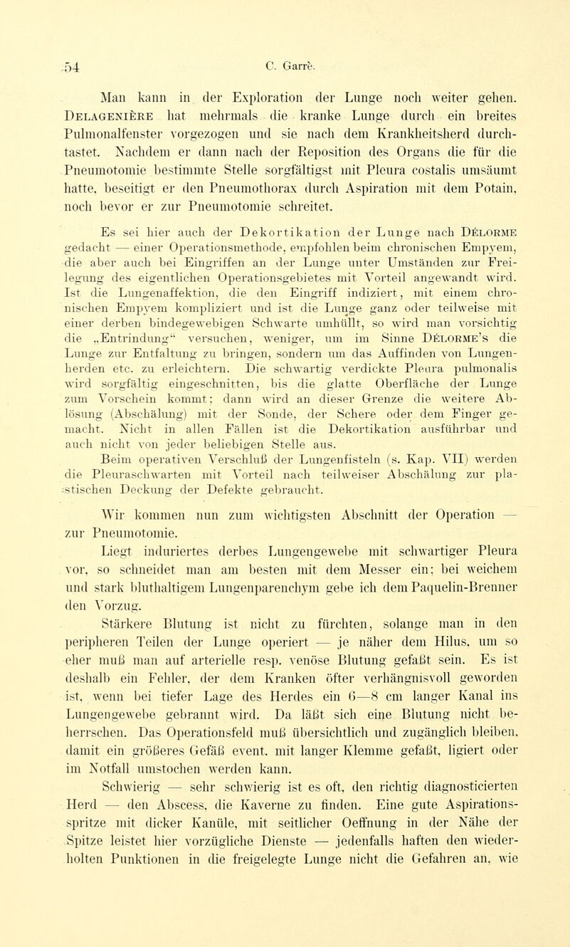 Man kann in der Exploration der Lunge noch weiter gehen. Delageniere hat mehrmals die kranke Lunge durch ein breites Pulmonalfenster vorgezogen und sie nach dem Krankheitsherd durch- tastet. Nachdem er dann nach der Reposition des Organs die für die Pneumotomie bestimmte Stelle sorgfältigst mit Pleura costalis umsäumt hatte, beseitigt er den Pneumothorax durch Aspiration mit dem Potain, noch bevor er zur Pneumotomie schreitet. Es sei hier auch der Dekortikation der Lunge nach Delorme gedacht — einer Operationsmethode, empfohlen beim chronischen Empyem, die aber auch bei Eingriffen an der Lunge unter Umständen zur Erei- legung des eigentlichen Operationsgebietes mit Vorteil angewandt wird. Ist die Lungen äff ektion, die den Eingriff indiziert, mit einem chro- nischen Empyem kompliziert und ist die Lunge ganz oder teilweise mit einer derben bindegewebigen Schwarte umhüllt, so wird man vorsichtig die „Entrindung versuchen, weniger, um im Sinne Delorme's die Lunge zur Entfaltung zu bringen, sondern um das Auffinden von Lungen- herden etc. zu erleichtern. Die schwartig verdickte Pleura pulmonalis wird sorgfältig eingeschnitten, bis die glatte Oberfläche der Lunge zum Vorschein kommt; dann wird an dieser Grenze die weitere Ab- lösung (Abschälung) mit der Sonde, der Schere oder dem Einger ge- macht. Nicht in allen Eällen ist die Dekortikation ausführbar und auch nicht von jeder beliebigen Stelle aus. Beim operativen Verschluß der Lungenfisteln (s. Kap. VII) werden die Pleuraschwarten mit Vorteil nach teil weiser Abschälung zur pla- stischen Deckung der Defekte gebraucht. Wir kommen nun zum wichtigsten Abschnitt der Operation - zur Pneumotomie. Liegt induriertes derbes Lungengewebe mit schwartiger Pleura vor. so schneidet man am besten mit dem Messer ein; bei weichem und stark bluthaltigem Lungenparenchym gebe ich dem Paquelin-Brenner den Vorzug. Stärkere Blutung ist nicht zu fürchten, solange man in den peripheren Teilen der Lunge operiert — je näher dem Hilus, um so eher muß man auf arterielle resp. venöse Blutung gefaßt sein. Es ist deshalb ein Fehler, der dem Kranken öfter verhängnisvoll geworden ist, wenn bei tiefer Lage des Herdes ein 6—8 cm langer Kanal ins Lungengewebe gebrannt wird. Da läßt sich eine Blutung nicht be- herrschen. Das Operationsfeld muß übersichtlich und zugänglich bleiben, damit ein größeres Gefäß event. mit langer Klemme gefaßt, ligiert oder im Notfall umstochen werden kann. Schwierig — sehr schwierig ist es oft, den richtig diagnosticierten Herd - - den Abscess, die Kaverne zu finden. Eine gute Aspirations- spritze mit dicker Kanüle, mit seitlicher Oeffnung in der Nähe der Spitze leistet hier vorzügliche Dienste — jedenfalls haften den wieder- holten Punktionen in die freigelegte Lunge nicht die Gefahren an, wie