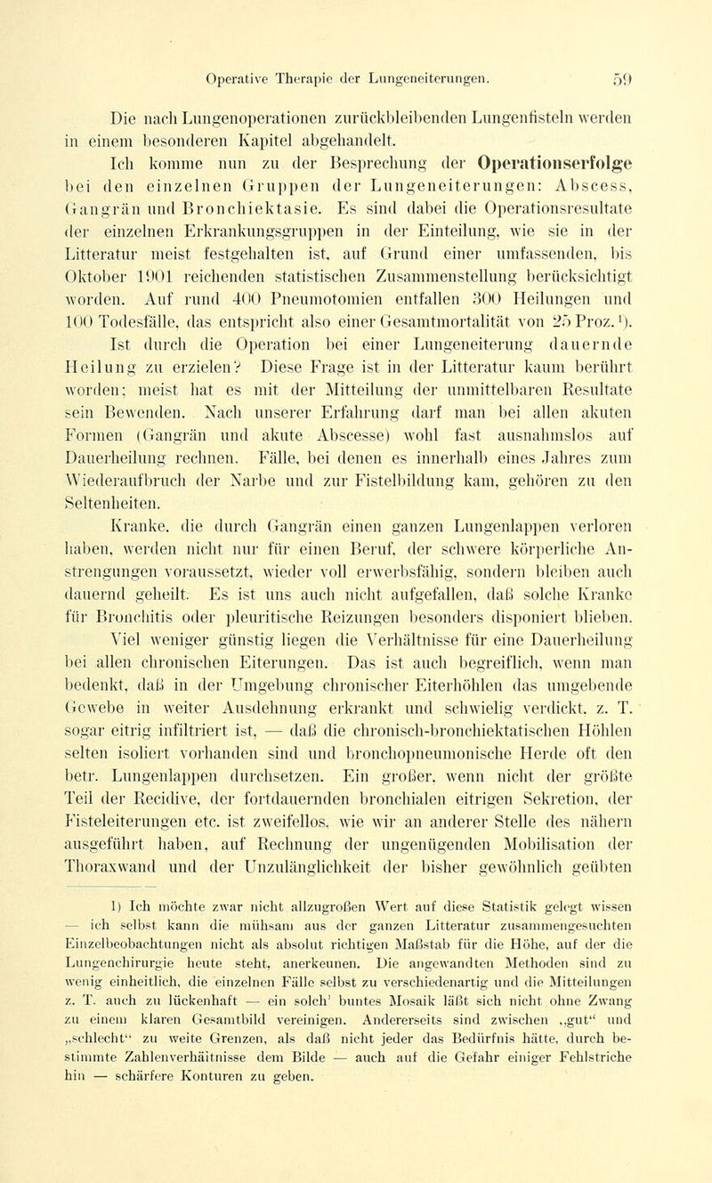 Die nach Lungenoperationen zurückbleibenden Lungenfisteln werden in einem besonderen Kapitel abgehandelt. Ich komme nun zu der Besprechung der Operationserfolge bei den einzelnen Gruppen der Lungeneiterungen: Abscess, Gangrän und Bronchiektasie. Es sind dabei die Operationsresultate der einzelnen Erkrankungsgruppen in der Einteilung, wie sie in der Litteratur meist festgehalten ist, auf Grund einer umfassenden, bis Oktober 1901 reichenden statistischen Zusammenstellung berücksichtigt worden. Auf rund 400 Pneumotomien entfallen 300 Heilungen und 100 Todesfälle, das entspricht also einer Gesamtmortalität von 25Proz.1). Ist durch die Operation bei einer Lungeneiterung dauernde Heilung zu erzielen? Diese Frage ist in der Litteratur kaum berührt worden; meist hat es mit der Mitteilung der unmittelbaren Resultate sein Bewenden. Nach unserer Erfahrung darf man bei allen akuten Formen (Gangrän und akute Abscesse) wohl fast ausnahmslos auf Dauerheilung rechnen. Fälle, bei denen es innerhalb eines Jahres zum Wiederaufbruch der Narbe und zur Fistelbildung kam, gehören zu den Seltenheiten. Kranke, die durch Gangrän einen ganzen Lungenlappen verloren haben, werden nicht nur für einen Beruf, der schwere körperliche An- strengungen voraussetzt, wieder voll erwerbsfähig, sondern bleiben auch dauernd geheilt. Es ist uns auch nicht aufgefallen, daß solche Kranke für Bronchitis oder pleuritische Reizungen besonders disponiert blieben. Viel weniger günstig liegen die Verhältnisse für eine Dauerheilung bei allen chronischen Eiterungen. Das ist auch begreiflich, wenn man bedenkt, daß in der Umgebung chronischer Eiterhöhlen das umgebende Gewebe in weiter Ausdehnung erkrankt und schwielig verdickt, z. T. sogar eitrig infiltriert ist, — daß die chronisch-bronchiektatischen Höhlen selten isoliert vorhanden sind und bronchopneumonische Herde oft den betr. Lungenlappen durchsetzen. Ein großer, wenn nicht der größte Teil der Recidive, der fortdauernden bronchialen eitrigen Sekretion, der Fisteleiterungen etc. ist zweifellos, wie wir an anderer Stelle des nähern ausgeführt haben, auf Rechnung der ungenügenden Mobilisation der Thoraxwand und der Unzulänglichkeit der bisher gewöhnlich geübten 1) Ich möchte zwar nicht allzugroßen Wert auf diese Statistik gelegt wissen — ich selbst kann die mühsam aus der ganzen Litteratur zusammengesuchten Einzelbeobachtungen nicht als absolut richtigen Maßstab für die Höhe, auf der die Lungenchirurgie heute steht, anerkeunen. Die angewandten Methoden sind zu wenig einheitlich, die einzelnen Fälle selbst zu verschiedenartig und die Mitteilungen z. T. auch zu lückenhaft — ein solch' buntes Mosaik läßt sich nicht ohne Zwang zu einem klaren Gesamtbild vereinigen. Andererseits sind zwischen ,,gut und ,,schlecht zu weite Grenzen, als daß nicht jeder das Bedürfnis hätte, durch be- stimmte Zahlenverhäitnisse dem Bilde — auch auf die Gefahr einiger Fehlstriche hin — schärfere Konturen zu geben.