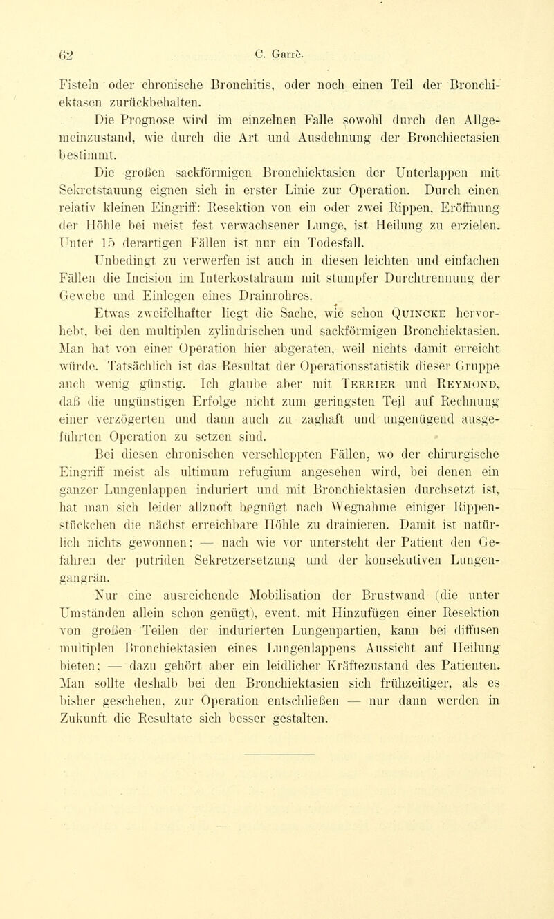 Fisteln oder chronische Bronchitis, oder noch einen Teil der Bronchi- ektasen zurückbehalten. Die Prognose wird im einzelnen Falle sowohl durch den Allge- meinzustand, wie durch die Art und Ausdehnung der Bronchiectasien bestimmt. Die großen sackförmigen Bronchiektasien der Unterlappen mit Sekretstauimg eignen sich in erster Linie zur Operation. Durch einen relativ kleinen Eingriff: Resektion von ein oder zwei Rippen, Eröffnung der Höhle bei meist fest verwachsener Lunge, ist Heilung zu erzielen. Unter 15 derartigen Fällen ist nur ein Todesfall. Unbedingt zu verwerfen ist auch in diesen leichten und einfachen Fällen die Incision im Interkostalraum mit stumpfer Durchtrennung der Gewebe und Einlegen eines Drainrohres. Etwas zweifelhafter liegt die Sache, wie schon Quincke hervor- hebt, bei den multiplen zylindrischen und sackförmigen Bronchiektasien. Man hat von einer Operation hier abgeraten, weil nichts damit erreicht würde. Tatsächlich ist das Resultat der Operationsstatistik dieser Gruppe auch wenig günstig. Ich glaube aber mit Terrier und Reymond, daß die ungünstigen Erfolge nicht zum geringsten Teil auf Rechnung einer verzögerten und dann auch zu zaghaft und ungenügend ausge- führten Operation zu setzen sind. Bei diesen chronischen verschleppten Fällen, wo der chirurgische Eingriff meist als ultimum refugium angesehen wird, bei denen ein ganzer Lungenlappen induriert und mit Bronchiektasien durchsetzt ist,, hat man sich leider allzuoft begnügt nach Wegnahme einiger Rippen- stückchen die nächst erreichbare Höhle zu drainieren. Damit ist natür- lich nichts gewonnen; - - nach wie vor untersteht der Patient den Ge- fahren der putriden Sekretzersetzung und der konsekutiven Lungen- gangrän. Nur eine ausreichende Mobilisation der Brustwand (die unter Umständen allein schon genügt), event. mit Hinzufügen einer Resektion von großen Teilen der indurierten Lungenpartien, kann bei diffusen multiplen Bronchiektasien eines Lungenlappens Aussicht auf Heilung bieten; -- dazu gehört aber ein leidlicher Kräftezustand des Patienten. Man sollte deshalb bei den Bronchiektasien sich frühzeitiger, als es bisher geschehen, zur Operation entschließen - - nur dann werden in Zukunft die Resultate sich besser gestalten.