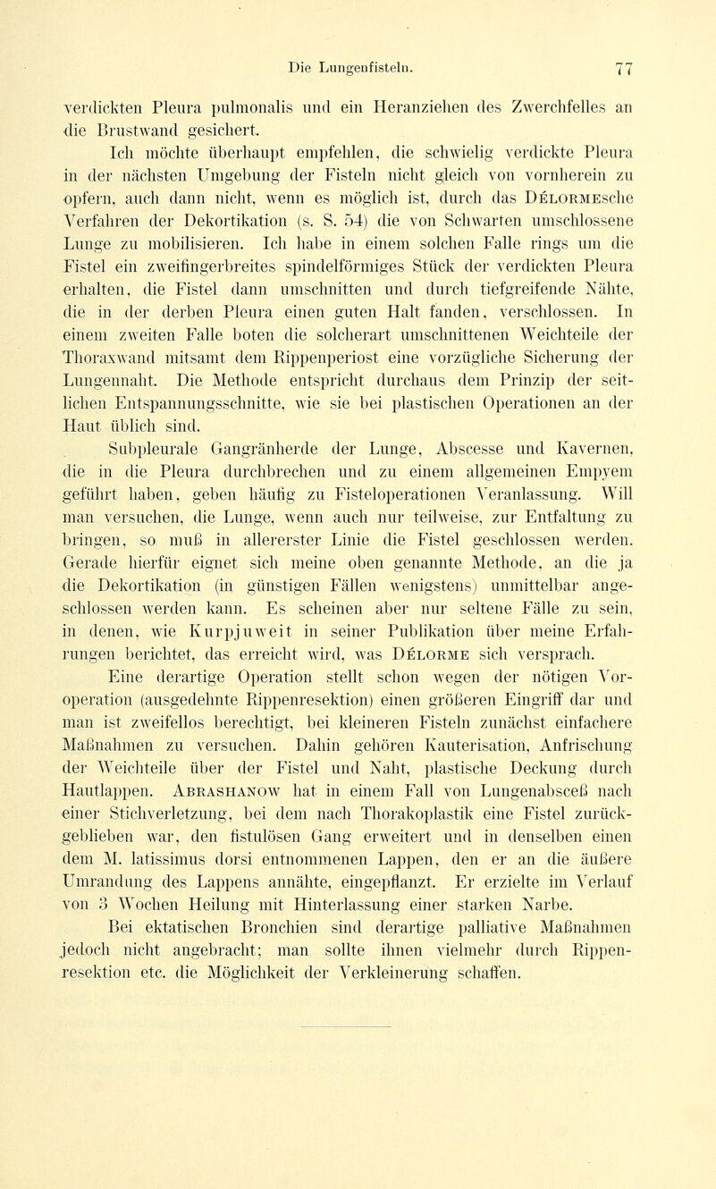 verdickten Pleura pulmonalis und ein Heranziehen des Zwerchfelles an die Brustwand gesichert. Ich möchte überhaupt empfehlen, die schwielig verdickte Pleura in der nächsten Umgebung der Fisteln nicht gleich von vornherein zu opfern, auch dann nicht, wenn es möglich ist, durch das DelormescIic Verfahren der Dekortikation (s. S. 54) die von Schwarten umschlossene Lunge zu mobilisieren. Ich habe in einem solchen Falle rings um die Fistel ein zweifingerbreites spindelförmiges Stück der verdickten Pleura erhalten, die Fistel dann umschnitten und durch tiefgreifende Nähte, die in der derben Pleura einen guten Halt fanden, verschlossen. In einem zweiten Falle boten die solcherart umschnittenen Weichteile der Thoraxwand mitsamt dem Rippenperiost eine vorzügliche Sicherung der Lungennaht. Die Methode entspricht durchaus dem Prinzip der seit- lichen Entspannungsschnitte, wie sie bei plastischen Operationen an der Haut üblich sind. Subpleurale Gangränherde der Lunge, Abscesse und Kavernen, die in die Pleura durchbrechen und zu einem allgemeinen Empyem geführt haben, geben häufig zu Fisteloperationen Veranlassung. Will man versuchen, die Lunge, wenn auch nur teilweise, zur Entfaltung zu bringen, so muß in allererster Linie die Fistel geschlossen werden. Gerade hierfür eignet sich meine oben genannte Methode, an die ja die Dekortikation (in günstigen Fällen wenigstens) unmittelbar ange- schlossen werden kann. Es scheinen aber nur seltene Fälle zu sein, in denen, wie Kurpjuweit in seiner Publikation über meine Erfah- rungen berichtet, das erreicht wird, was Delorme sich versprach. Eine derartige Operation stellt schon wegen der nötigen Vor- operation (ausgedehnte Rippenresektion) einen größeren Eingriff dar und man ist zweifellos berechtigt, bei kleineren Fisteln zunächst einfachere Maßnahmen zu versuchen. Dahin gehören Kauterisation, Anfrischung der Weichteile über der Fistel und Naht, plastische Deckung durch Hautlappen. Abrashanow hat in einem Fall von Lungenabsceß nach einer Stichverletzung, bei dem nach Thorakoplastik eine Fistel zurück- geblieben war, den fistulösen Gang erweitert und in denselben einen dem M. latissimus dorsi entnommenen Lappen, den er an die äußere Umrandung des Lappens annähte, eingepflanzt. Er erzielte im Verlauf von 3 Wochen Heilung mit Hinterlassung einer starken Narbe. Bei ektatischen Bronchien sind derartige palliative Maßnahmen jedoch nicht angebracht; man sollte ihnen vielmehr durch Rippen- resektion etc. die Möglichkeit der Verkleinerung schaffen.