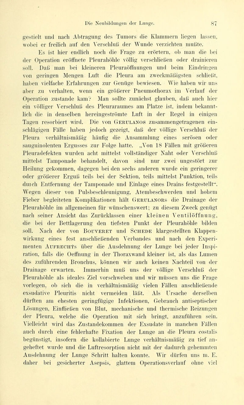 gestielt und nach Abtragung des Tumors die Klammern liegen lassen, wobei er freilich auf den Verschluß der Wunde verzichten mußte. Es ist hier endlich noch die Frage zu erörtern, ob man die bei der Operation eröffnete Pleurahöhle völlig verschließen oder drainieren soll. Daß man bei kleineren Pleuraöffnungen und beim Eindringen von geringen Mengen Luft die Pleura am zweckmäßigsten schließt, haben vielfache Erfahrungen zur Genüge bewiesen. Wie haben wir uns aber zu verhalten, wenn ein größerer Pneumothorax im Verlauf der Operation zustande kam? Man sollte zunächst glauben, daß auch hier ein völliger Verschluß des Pleuraraumes am Platze ist. indem bekannt- lich die in denselben hereingeströmte Luft in der Regel in einigen Tagen resorbiert wird. Die von Gerulanos zusammengetragenen ein- schlägigen Fälle haben jedoch gezeigt, daß der völlige Verschluß der Pleura verhältnismäßig häutig die Ansammlung eines serösen oder sauguinolenten Ergusses zur Folge hatte. „Von 18 Fällen mit größeren Pleuradefekten wurden acht mittelst vollständiger Naht oder Verschluß mittelst Tamponade behandelt, davon sind nur zwei ungestört zur Heilung gekommen, dagegen bei den sechs anderen wurde ein geringerer oder größerer Erguß teils bei der Sektion, teils mittelst Punktion, teils durch Entfernung der Tamponade und Einlage eines Drains festgestellt. Wegen dieser von Pulsbeschleunigung, Atembeschwerden und hohem Fieber begleiteten Komplikationen hält Gerulanors die Drainage der Pleurahöhle im allgemeinen für wünschenswert; zu diesem Zweck genügt nach seiner Ansicht das Zurücklassen einer kleinen Ventilöffnung, die bei der Bettlagerung den tiefsten Punkt der Pleurahöhle bilden soll. Nach der von Bouveret und Schede klargestellten Klappen- wirkung eines fest anschließenden Verbandes und nach den Experi- menten Aufrechts über die Ausdehnung der Lunge bei jeder Inspi- ration, falls die Oeffnung in der Thoraxwand kleiner ist, als das Lumen des zuführenden Bronchus, können wir auch keinen Nachteil von der Drainage erwarten. Immerhin muß uns der völlige Verschluß der Pleurahöhle als ideales Ziel vorschweben und wir müssen uns die Frage vorlegen, ob sich die in verhältnismäßig vielen Fällen anschließende exsudative Pleuritis nicht vermeiden läßt. Als Lirsache derselben dürften am ehesten geringfügige Infektionen, Gebrauch antiseptischer Lösungen, Einfließen von Blut, mechanische und thermische Reizungen der Pleura, welche die Operation mit sich bringt, anzuführen sein. Vielleicht wird das Zustandekommen der Exsudate in manchen Fällen auch durch eine fehlerhafte Fixation der Lunge an die Pleura costalis begünstigt, insofern die kollabierte Lunge verhältnismäßig zu tief an- geheftet wurde und die Luftresorption nicht mit der dadurch gehemmten Ausdehnung der Lunge Schritt halten konnte. Wir dürfen uns m. E. dalier bei gesicherter Asepsis, glattem Operationsverlauf ohne viel