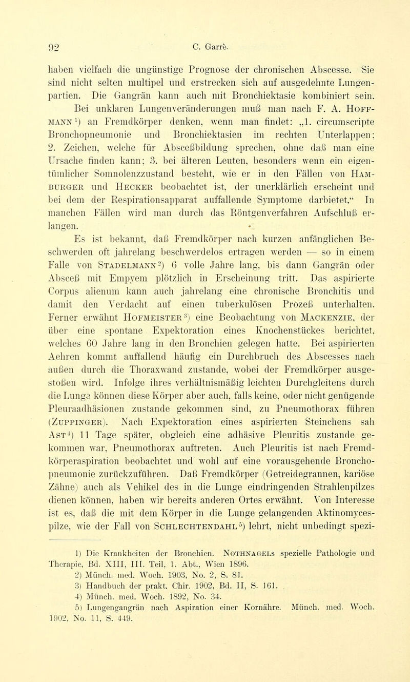 haben vielfach die ungünstige Prognose der chronischen Abscesse. Sie sind nicht selten multipel und erstrecken sich auf ausgedehnte Lungen- partien. Die Gangrän kann auch mit Bronchiektasie kombiniert sein. Bei unklaren Lungenveränderungen muß man nach F. A. Hoff- mann1) an Fremdkörper denken, wenn man findet: „1. circumscripte Bronchopneumonie und Bronchiektasien im rechten Unterlappen; 2. Zeichen, welche für Absceßbildung sprechen, ohne daß man eine Ursache finden kann; 3. bei älteren Leuten, besonders wenn ein eigen- tümlicher Somnolenzzustancl besteht, wie er in den Fällen von Ham- burger und Hecker beobachtet ist, der unerklärlich erscheint und bei dem der Respirationsapparat auffallende Sjonptome darbietet. In manchen Fällen wird man durch das Röntgenverfahren Aufschluß er- langen. Es ist bekannt, daß Fremdkörper nach kurzen anfänglichen Be- schwerden oft jahrelang beschwerdelos ertragen werden — so in einem Falle von Stadelmann2) 6 volle Jahre lang, bis dann Gangrän oder Absceß mit Empyem plötzlich in Erscheinung tritt. Das aspirierte Corpus alienum kann auch jahrelang eine chronische Bronchitis und damit den Verdacht auf einen tuberkulösen Prozeß unterhalten. Ferner erwähnt Hofmeister3; eine Beobachtung von Mackenzie, der über eine spontane Expektoration eines Knochenstückes berichtet, welches 60 Jahre lang in den Bronchien gelegen hatte. Bei aspirierten Aehren kommt auffallend häufig ein Durchbrach des Abscesses nach außen durch die Thoraxwand zustande, wobei der Fremdkörper ausge- stoßen wird. Infolge ihres verhältnismäßig leichten Durchgleitens durch die Lunge können diese Körper aber auch, falls keine, oder nicht genügende Pleuraadhäsionen zustande gekommen sind, zu Pneumothorax führen (Zuppinger). Nach Expektoration eines aspirierten Steinchens sah Ast4) 11 Tage später, obgleich eine adhäsive Pleuritis zustande ge- kommen war, Pneumothorax auftreten. Auch Pleuritis ist nach Fremd- körperaspiration beobachtet und wohl auf eine vorausgehende Broncho- pneumonie zurückzuführen. Daß Fremdkörper (Getreidegrannen, kariöse Zähne) auch als Vehikel des in die Lunge eindringenden Strahlenpilzes dienen können, haben wir bereits anderen Ortes erwähnt. Von Interesse ist es, daß die mit dem Körper in die Lunge gelangenden Aktinomyces- pilze, wie der Fall von Schlechtendahl5) lehrt, nicht unbedingt spezi- 1) Die Krankheiten der Bronchien. Nothnagels spezielle Pathologie und Therapie, Bd. XIII, III. Teil, 1. Abt., Wien 1896. 2) Münch. med. Woch. 1903, No. 2, S. 81. 3) Handbuch der prakt. Chir. 1902, Bd. II, S. 161. 4) Münch. med. Woch. 1892, No. 34. 5) Lungengangrän nach Aspiration einer Kornähre. Münch. med. Woch.