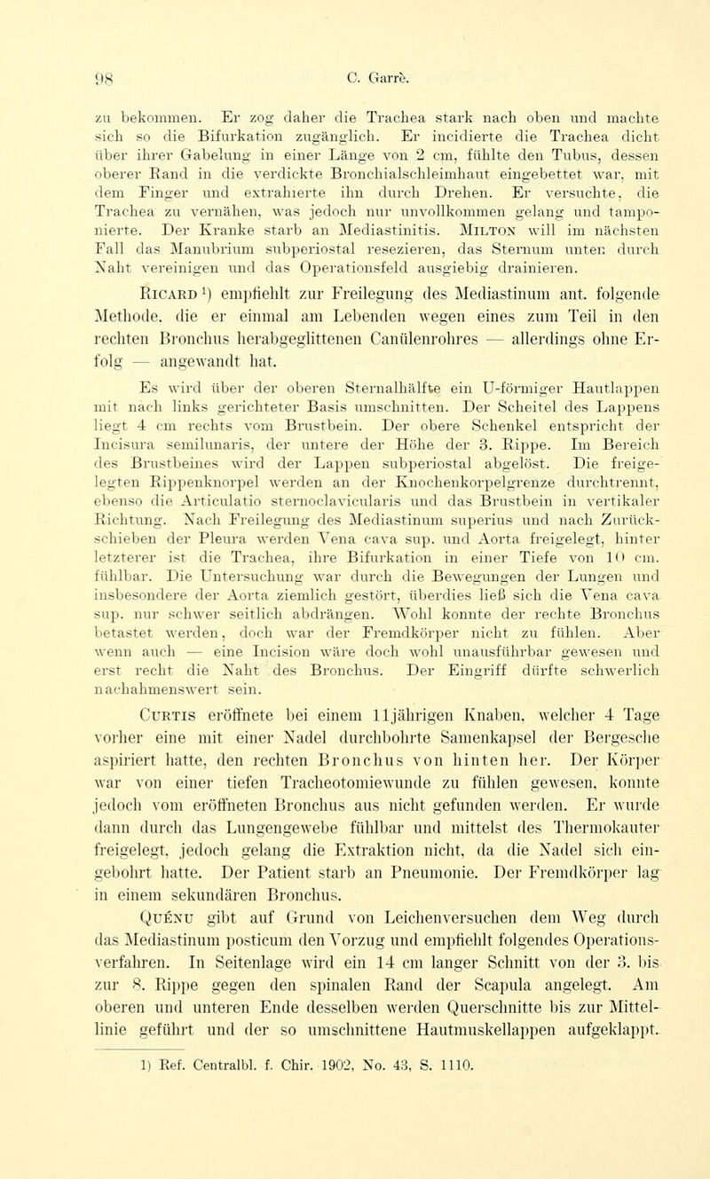 zu bekommen. Er zog daher die Trachea stark nach oben und machte sich so die Bifurkation zugänglich. Er incidierte die Trachea dicht über ihrer Gabelung in einer Länge von 2 cm, fühlte den Tubus, dessen oberer Hand in die verdickte Bronchialschleimhaut eingebettet war, mit dem Finger und extrahierte ihn durch Drehen. Er versuchte, die Trachea zu vernähen, was jedoch nur unvollkommen gelang und tampo- nierte. Der Kranke starb an Mediastinitis. Milton will im nächsten Fall das Manubrium subperiostal resezieren, das Sternum unten durch Naht vereinigen und das Operationsfeld ausgiebig drainieren. Ricard x) empfiehlt zur Freilegung des Mediastinum ant. folgende Methode, die er einmal am Lebenden wegen eines zum Teil in den rechten Bronchus herabgeglittenen Canülenrohres — allerdings ohne Er- folg — angewandt hat. Es wird über der oberen Sternalhälfte ein U-förmiger Hautlappen mit nach links gerichteter Basis umschnitten. Der Scheitel des Lappens liegt 4 cm rechts vom Brustbein. Der obere Schenkel entspricht der Incisura semilunaris, der untere der Höhe der 3. Rippe. Im Bereich des Brustbeines wird der Lappen subperiostal abgelöst. Die freige- legten Rippenknorpel werden an der Knochenkorpelgrenze durchtrennt, ebenso die Articulatio sternoclavicularis und das Brustbein in vertikaler Richtung. Nach Freilegung des Mediastinum superius und nach Zurück- schieben der Pleura werden Vena cava sup. und Aorta freigelegt, hinter letzterer ist die Trachea, ihre Bifurkation in einer Tiefe von 1<> cm. fiüilbar. Die Untersuchung war durch die Bewegungen der Lungen und insbesondere der Aorta ziemlich gestört, überdies ließ sich die Vena cava sup. nur schwer seitlich abdrängen. Wohl konnte der rechte Bronchus betastet werden, doch war der Fremdkörper nicht zu fühlen. Aber wenn auch — eine Incision wäre doch wohl unausführbar gewesen und erst recht die Naht des Bronchus. Der Eingriff dürfte schwerlich nachahmenswert sein. Curtis eröffnete bei einem 11jährigen Knaben, welcher 4 Tage vorher eine mit einer Nadel durchbohrte Samenkapsel der Bergesche aspiriert hatte, den rechten Bronchus von hinten her. Der Körper war von einer tiefen Tracheotomiewunde zu fühlen gewesen, konnte jedoch vom eröffneten Bronchus aus nicht gefunden werden. Er wurde dann durch das Lungengewebe fühlbar und mittelst des Thermokauter freigelegt, jedoch gelang die Extraktion nicht, da die Nadel sich ein- gebohrt hatte. Der Patient starb an Pneumonie. Der Fremdkörper lag in einem sekundären Bronchus. Quenu gibt auf Grund von Leichenversuchen dem Weg durch das Mediastinum posticum den Vorzug und empfiehlt folgendes Operations- verfahren. In Seitenlage wird ein 14 cm langer Schnitt von der 3. bis zur 8. Rippe gegen den spinalen Rand der Scapula angelegt. Am oberen und unteren Ende desselben werden Querschnitte bis zur Mittel- linie geführt und der so umschnittene Hautmuskellappen aufgeklappt. 1) Ref. Centralbl. f. Chir. 1902, No. 43, S. 1110.