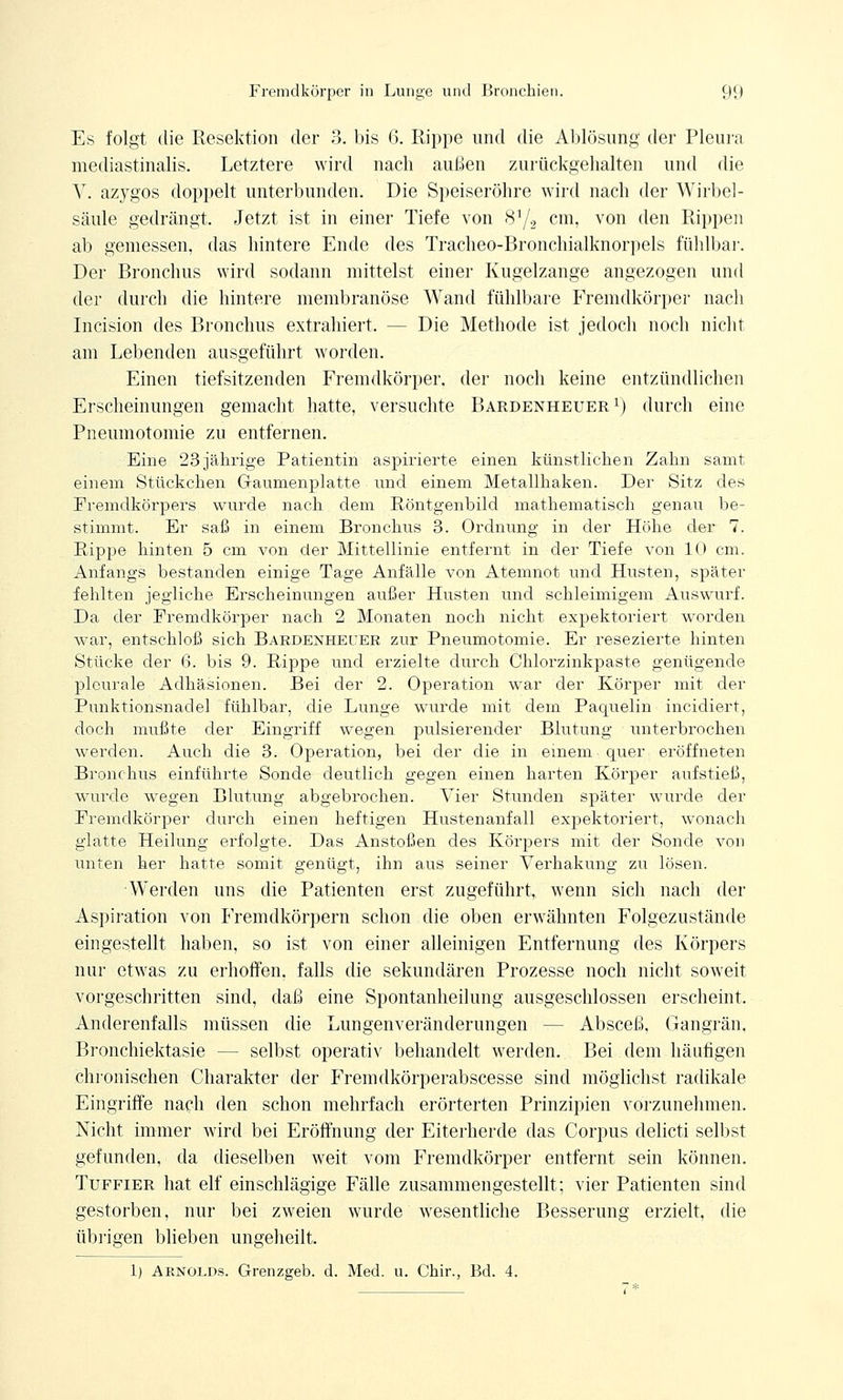 Es folgt die Resektion der 3. bis 6. Rippe und die Ablösung der Pleura mediastinalis. Letztere wird nach außen zurückgehalten und die V. azygos doppelt unterbunden. Die Speiseröhre wird nach der Wirbel- säule gedrängt. Jetzt ist in einer Tiefe von 8a/2 cm, von den Rippen ab gemessen, das hintere Ende des Tracheo-Bronchialknorpels fühlbar. Der Bronchus wird sodann mittelst einer Kugelzange angezogen und der durch die hintere membranöse Wand fühlbare Fremdkörper nach Incision des Bronchus extrahiert. -- Die Methode ist jedoch noch nicht am Lebenden ausgeführt worden. Einen tiefsitzenden Fremdkörper, der noch keine entzündlichen Erscheinungen gemacht hatte, versuchte Bardenheuer1) durch eine Pneumotomie zu entfernen. Eine 23jährige Patientin aspirierte einen künstlichen Zahn samt einem Stückchen Gaumenplatte und einem Metallhaken. Der Sitz des Fremdkörpers wurde nach dem Röntgenbild mathematisch genau be- stimmt. Er saß in einem Bronchus 3. Ordnung in der Höhe der 7. Rippe hinten 5 cm von der Mittellinie entfernt in der Tiefe von 10 cm. Anfangs bestanden einige Tage Anfälle von Atemnot und Husten, später fehlten jegliche Erscheinungen außer Husten und schleimigem Auswurf. Da der Fremdkörper nach 2 Monaten noch nicht expektoriert worden war, entschloß sich Bardenhecer zur Pneumotomie. Er resezierte hinten Stücke der 6. bis 9. Rippe und erzielte durch Chlorzinkpaste genügende pleurale Adhäsionen. Bei der 2. Operation war der Körper mit der Punktionsnadel fühlbar, die Lunge wurde mit dein Paquelin incidiert, doch mußte der Eingriff wegen pulsierender Blutung unterbrochen werden. Auch die 3. Operation, bei der die in einem quer eröffneten Bronchus einführte Sonde deutlich gegen einen harten Körper aufstieß, wurde wegen Blutung abgebrochen. Vier Stunden später wurde der Fremdkörper durch einen heftigen Hustenanfall expektoriert, wonach glatte Heilung erfolgte. Das Anstoßen des Körpers mit der Sonde von unten her hatte somit genügt, ihn aus seiner Verhakung zu lösen. 'Werden uns die Patienten erst zugeführt, wenn sich nach der Aspiration von Fremdkörpern schon die oben erwähnten Folgezustände eingestellt haben, so ist von einer alleinigen Entfernung des Körpers nur etwas zu erhoffen, falls die sekundären Prozesse noch nicht soweit vorgeschritten sind, daß eine Spontanheilung ausgeschlossen erscheint. Anderenfalls müssen die Lungenveränderungen — Absceß. Gangrän. Bronchiektasie — selbst operativ behandelt werden. Bei dem häufigen chronischen Charakter der Fremdkörperabscesse sind möglichst radikale Eingriffe nach den schon mehrfach erörterten Prinzipien vorzunehmen. Nicht immer wird bei Eröffnung der Eiterherde das Corpus delicti selbst gefunden, da dieselben weit vom Fremdkörper entfernt sein können. Tuffier hat elf einschlägige Fälle zusammengestellt; vier Patienten sind gestorben, nur bei zweien wurde wesentliche Besserung erzielt, die übrigen blieben ungeheilt. 1) Arnolds. Grenzgeb. d. Med. u. Chir., Bd. 4.