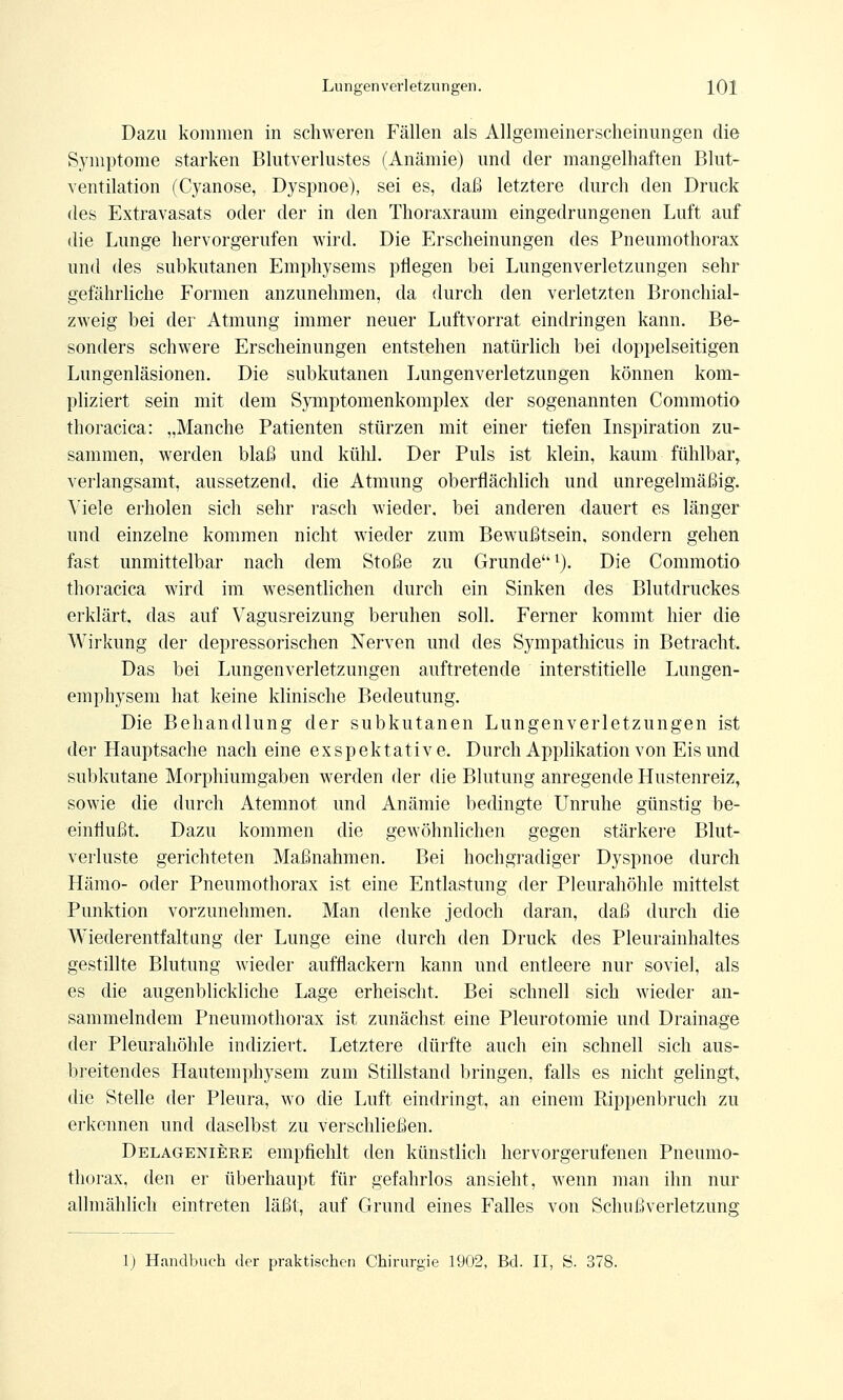 Dazu kommen in schweren Fällen als Allgemeinerscheinungen die Symptome starken Blutverlustes (Anämie) und der mangelhaften Blut- ventilation (Cyanose, Dyspnoe), sei es, daß letztere durch den Druck des Extravasats oder der in den Thoraxraum eingedrungenen Luft auf die Lunge hervorgerufen wird. Die Erscheinungen des Pneumothorax und des subkutanen Emphysems pflegen bei Lungenverletzungen sehr gefährliche Formen anzunehmen, da durch den verletzten Bronchial- zweig bei der Atmung immer neuer Luftvorrat eindringen kann. Be- sonders schwere Erscheinungen entstehen natürlich bei doppelseitigen Lungenläsionen. Die subkutanen Lungenverletzungen können kom- pliziert sein mit dem Symptomenkomplex der sogenannten Commotio thoracica: „Manche Patienten stürzen mit einer tiefen Inspiration zu- sammen, werden blaß und kühl. Der Puls ist klein, kaum fühlbar, verlangsamt, aussetzend, die Atmung oberflächlich und unregelmäßig. Viele erholen sich sehr rasch wieder, bei anderen dauert es länger und einzelne kommen nicht wieder zum Bewußtsein, sondern gehen fast unmittelbar nach dem Stoße zu Grunde''l). Die Commotio thoracica wird im wesentlichen durch ein Sinken des Blutdruckes erklärt, das auf Vagusreizung beruhen soll. Ferner kommt hier die Wirkung der depressorischen Nerven und des Sympathicus in Betracht. Das bei Lungenverletzungen auftretende interstitielle Lungen- emphysem hat keine klinische Bedeutung. Die Behandlung der subkutanen Lungenverletzungen ist der Hauptsache nach eine exspektative. Durch Applikation von Eis und subkutane Morphiumgaben werden der die Blutung anregende Hustenreiz, sowie die durch Atemnot und Anämie bedingte Unruhe günstig be- einflußt. Dazu kommen die gewöhnlichen gegen stärkere Blut- verluste gerichteten Maßnahmen. Bei hochgradiger Dyspnoe durch Hämo- oder Pneumothorax ist eine Entlastung der Pleurahöhle mittelst Punktion vorzunehmen. Man denke jedoch daran, daß durch die Wiederentfaltung der Lunge eine durch den Druck des Pleurainhaltes gestillte Blutung wieder aufflackern kann und entleere nur soviel, als es die augenblickliche Lage erheischt. Bei schnell sich wieder an- sammelndem Pneumothorax ist zunächst eine Pleurotomie und Drainage der Pleurahöhle indiziert. Letztere dürfte auch ein schnell sich aus- breitendes Hautemphysem zum Stillstand bringen, falls es nicht gelingt, die Stelle der Pleura, wo die Luft eindringt, an einem Bippenbruch zu erkennen und daselbst zu verschließen. Delageniere empfiehlt den künstlich hervorgerufenen Pneumo- thorax, den er überhaupt für gefahrlos ansieht, wenn man ihn nur allmählich eintreten läßt, auf Grund eines Falles von Schußverletzung 1) Handbuch der praktischen Chirurgie 1902, Bd. II, S. 378.