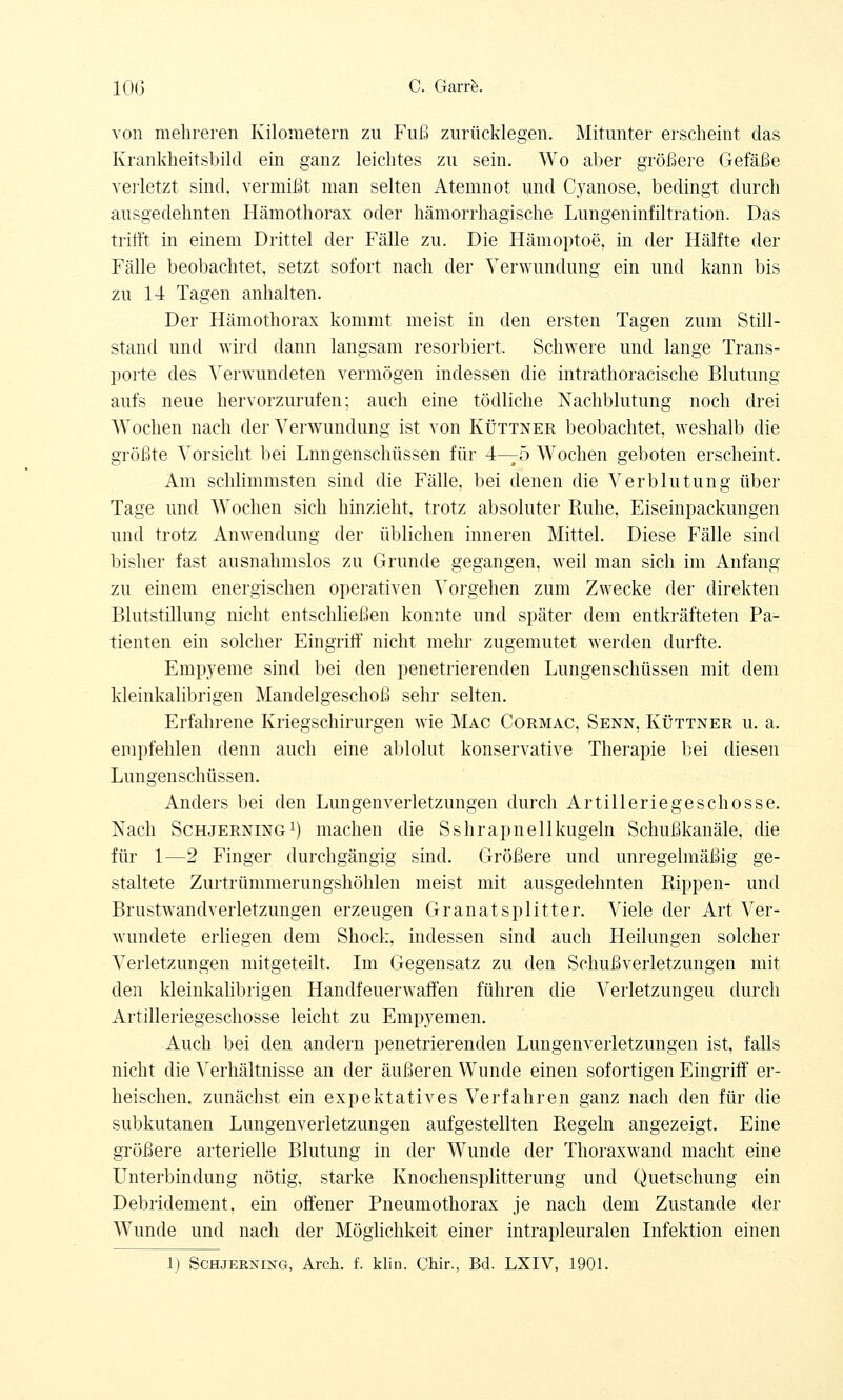 von mehreren Kilometern zu Fuß zurücklegen. Mitunter erscheint das Krankheitsbild ein ganz leichtes zu sein. Wo aber größere Gefäße verletzt sind, vermißt man selten Atemnot und Cyanose, bedingt durch ausgedehnten Hämothorax oder hämorrhagische Lungeninfiltration. Das trifft in einem Drittel der Fälle zu. Die Hämoptoe, in der Hälfte der Fälle beobachtet, setzt sofort nach der Verwundung ein und kann bis zu 14 Tagen anhalten. Der Hämothorax kommt meist in den ersten Tagen zum Still- stand und wird dann langsam resorbiert. Schwere und lange Trans- porte des Verwundeten vermögen indessen die intrathoracische Blutung aufs neue hervorzurufen; auch eine tödliche Nachblutung noch drei Wochen nach der Verwundung ist von Küttner beobachtet, weshalb die größte Vorsicht bei Lnngenschüssen für 4—5 Wochen geboten erscheint. Am schlimmsten sind die Fälle, bei denen die Verblutung über Tage und Wochen sich hinzieht, trotz absoluter Ruhe, Eiseinpackungen und trotz Anwendung der üblichen inneren Mittel. Diese Fälle sind bisher fast ausnahmslos zu Grunde gegangen, weil man sich im Anfang zu einem energischen operativen Vorgehen zum Zwecke der direkten Blutstillung nicht entschließen konnte und später dem entkräfteten Pa- tienten ein solcher Eingriff nicht mehr zugemutet werden durfte. Empyeme sind bei den penetrierenden Lungenschüssen mit dem kleinkalibrigen Mandelgeschoß sehr selten. Erfahrene Kriegschirurgen wie Mac Cormac, Senn, Küttner u. a. empfehlen denn auch eine ablolut konservative Therapie bei diesen Lungenschüssen. Anders bei den Lungenverletzungen durch Artilleriegeschosse. Nach Schjerning1) machen die Sshrapnellkugeln Schußkanäle, die für 1—2 Finger durchgängig sind. Größere und unregelmäßig ge- staltete Zurtrümmerungshöhlen meist mit ausgedehnten Rippen- und Brustwandverletzungen erzeugen Granatsplitter. Viele der Art Ver- wundete erliegen dem Shock, indessen sind auch Heilungen solcher Verletzungen mitgeteilt. Im Gegensatz zu den Schußverletzungen mit den kleinkalibrigen Handfeuerwaffen führen die Verletzungen durch Artilleriegeschosse leicht zu Empyemen. Auch bei den andern penetrierenden Lungenverletzungen ist, falls nicht die Verhältnisse an der äußeren Wunde einen sofortigen Eingriff er- heischen, zunächst ein expektatives Verfahren ganz nach den für die subkutanen Lungenverletzungen aufgestellten Regeln angezeigt. Eine größere arterielle Blutung in der Wunde der Thoraxwand macht eine Unterbindung nötig, starke Knochensplitterung und Quetschung ein Debridement. ein offener Pneumothorax je nach dem Zustande der Wunde und nach der Möglichkeit einer intrapleuralen Infektion einen